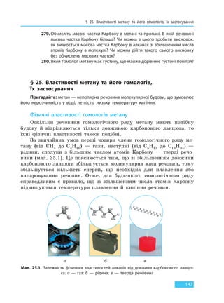 § 25. Властивості метану та його гомологів, їх  застосування
147
279. Обчисліть масові частки Карбону в метані та пропані. В якій речовині
масова частка Карбону більша? Чи можна з цього зробити висновок,
як змінюється масова частка Карбону в алканах зі збільшенням числа
атомів Карбону в молекулі? Чи можна дійти такого самого висновку
без обчислень масових часток?
280. Який гомолог метану має густину, що майже дорівнює густині повітря?
§ 25. Властивості метану та його гомологів,
їх  застосування
Пригадайте: метан — неполярна речовина молекулярної будови, що зумовлює
його нерозчинність у воді, леткість, низьку температуру кипіння.
Фізичні властивості гомологів метану
Оскільки речовини гомологічного ряду метану мають подібну
будову й відрізняються тільки довжиною карбонового ланцюга, то
їхні фізичні властивості також подібні.
За звичайних умов перші чотири члени гомологічного ряду ме-
тану (від CH4 до C4H10) — гази, наступні (від C5H12 до C16H34) —
рідини, сполуки з більшим числом атомів Карбону — тверді речо-
вини (мал. 25.1). Це пояснюється тим, що зі збільшенням довжини
карбонового ланцюга збільшується молекулярна маса речовин, тому
збільшується кількість енергії, що необхідна для плавлення або
випаровування речовин. Отже, для будь-якого гомологічного ряду
справедливим є правило, що зі збільшенням числа атомів Карбону
підвищуються температури плавлення й кипіння речовин.
Мал. 25.1. Залежність фізичних властивостей алканів від довжини карбонового ланцю-
га: а — газ; б — рідина; в — тверда речовина
а б в
Право для безоплатного розміщення підручника в мережі Інтернет має
Міністерство освіти і науки України http://mon.gov.ua/ та Інститут модернізації змісту освіти https://imzo.gov.ua
 