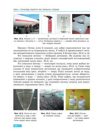 ТЕМА 3. ПОЧАТКОВІ ПОНЯТТЯ ПРО  ОРГАНІЧНІ СПОЛУКИ
148
Пропан і бутан, хоча й газуваті, але добре скраплюються під час
охолодження та за підвищеного тиску. У побуті й промисловості часті-
ше використовують скраплену суміш пропану й бутану (мал. 25.2, а, б).
Усі гомологи метану — безбарвні речовини. На відміну від га-
зуватих і твердих алканів, рідкі мають специфічний вуглеводневий
або квітковий запах (мал. 25.2, в).
Усі гомологи метану — неполярні сполуки, тому вони майже не-
розчинні у воді, а тверді — жирні на дотик (мал. 25.2, г). Саме тому
алкани й інші нециклічні вуглеводні ще називають аліфатичними
сполуками (від грец. aleiphar — жир). Рідкі алкани легші за воду,
у разі змішування з водою суміш розшаровується: алкан збираєть-
ся зверху, а вода — знизу (мал. 25.3). Тому нафта, що складається
переважно з рідких алканів, у разі потрапляння у воду розтікається
тонким шаром по поверхні, що становить велику загрозу для навко-
лишнього середовища (мал. 25.4).
Мал. 25.2. Алкани: а, б — промислова цистерна й побутовий балон скрапленої сумі-
ші пропану з бутаном; в — октан (безбарвна рідина); г — парафін (біла речовина, су-
міш твердих алканів)
а б в г
Мал. 25.3. Октан не роз-
чиняється у воді, а зби-
рається над шаром води
(чітко видно межу поділу)
Мал. 25.4. Пляма нафти
на  поверхні океану
Мал. 25.5. Розчин-
ник для  фарби — уайт-
спірит  — це  суміш рідких
вуглеводнів
Право для безоплатного розміщення підручника в мережі Інтернет має
Міністерство освіти і науки України http://mon.gov.ua/ та Інститут модернізації змісту освіти https://imzo.gov.ua
 