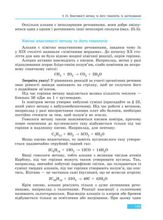 § 25. Властивості метану та його гомологів, їх  застосування
149
Оскільки алкани є неполярними речовинами, вони добре змішу-
ються один з одним і розчиняють інші неполярні сполуки (мал. 25.5).
Хімічні властивості метану та його гомологів
Алкани є хімічно неактивними речовинами, завдяки чому їх
у XIX столітті називали «хімічними мерцями». До початку XX сто-
ліття для них не було відомо жодної хімічної реакції, окрім горіння.
Алкани активно взаємодіють з киснем. Наприклад, метан у разі
підпалювання згоряє блідо-синім полум’ям, слабо помітним на яскра-
вому сонячному світлі:
CH4 + 2O2 → CO2 + 2H2O
Зверніть увагу! У рівняннях реакцій за участі органічних речовин
знак рівності завжди заміняють на стрілку, щоб не сплутати його
з подвійним зв’язком.
Під час горіння метану виділяється велика кількість теплоти —
близько 50 кДж на 1 г вуглеводню.
Із повітрям метан утворює вибухові суміші (пригадайте за § 23,
який уміст метану є вибухонебезпечним). Під час роботи з метаном,
наприклад у разі використання газових плит або балонів, необхідно
постійно стежити за тим, щоб полум’я не згасло.
Гомологи метану також окиснюються киснем повітря, причому
повне окиснення до вуглекислого газу відбувається тільки під час
горіння в надлишку кисню. Наприклад, для пентану:
C5H12 + 8O2 → 5CO2 + 6H2O
Якщо кисню недостатньо, то замість вуглекислого газу утворю-
ється надзвичайно отруйний чадний газ:
2C6H14 + 13O2 → 12CO + 14H2O
Вищі гомологи метану, тобто алкани з великим числом атомів
Карбону, під час горіння можуть також утворювати вуглець. Так,
наприклад, звичайні побутові парафінові свічки, що складаються із
суміші твердих алканів, під час горіння утворюють полум’я, що коп-
тить. Кіптява — це частинки сажі (вуглецю), що не встигли згоріти:
2C20H42 + 21O2 → 40C + 42H2O
Крім кисню, алкани реагують тільки з дуже активними речо-
винами, наприклад з галогенами. Реакції взаємодії з галогенами
називають галогенуванням. Взаємодія алканів із хлором або бромом
відбувається тільки за освітлення або нагрівання. При цьому один
Право для безоплатного розміщення підручника в мережі Інтернет має
Міністерство освіти і науки України http://mon.gov.ua/ та Інститут модернізації змісту освіти https://imzo.gov.ua
 