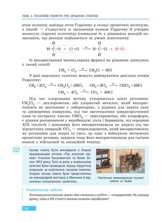 ТЕМА 3. ПОЧАТКОВІ ПОНЯТТЯ ПРО  ОРГАНІЧНІ СПОЛУКИ
150
атом галогену заміщає атом Гідрогену в складі органічної молекули,
а інший — з’єднується зі звільненим атомом Гідрогену й утворює
молекулу гідроген галогеніду (символом hν у рівняннях реакцій по-
значають, що реакція відбувається за умови освітлення):
hν
 →
Із використанням молекулярних формул це рівняння записують
у такий спосіб:
CH4 + Cl2
hν
 → CH3Cl + HCl
У разі надлишку галогену можуть заміщуватися декілька атомів
Гідрогену:
CH4 +2Cl2
hν
 → CH2Cl2 +2HCl, CH4 +3Cl2
hν
 → CHCl3 +3HCl
CH4 + 4Cl2
hν
 → CCl4 + 4HCl
Під час хлорування метану утворюються цінні речовини:
CH2Cl2 — дихлорометан, або хлористий метилен, який викорис-
товують як розчинник у лабораторіях, у рідинах для зняття лаку
та знежирення поверхонь, під час виготовлення швидкорозчинної
кави та екстракту хмелю; CHCl3 — трихлорометан, або хлороформ,
є цінним розчинником у виробництві ліків і барвників, від середини
XIX століття і донедавна його використовували як наркоз під час
хірургічних операцій; CCl4 — тетрахлорометан, який використовують
як розчинник для жирів та смол, це одна з небагатьох негорючих
органічних речовин, завдяки чому його використовували для гасіння
пожеж у військовій та авіаційній техніці.
Гасову лампу було винайдено у Львові
працівниками аптеки «Під золотою зір-
кою» Ігнатієм Лукасевичем та Яном Зе-
гом 1853 року. Того ж року у львівському
шпиталі було проведено першу хірургічну
операцію за освітлення гасовою лампою.
Згодом гасова лампа була представлена
на міжнародній виставці в Мюнхені й від-
значена спеціальною грамотою.
Пам’ятник винахідникам гасової
лампи, м. Львів
Лінгвістична задача
Латиноюparumозначає«мало»або«незначно»,аaffinis—«споріднений».Як, на вашу
думку, чому в XIX столітті алкани назвали парафінами?
Право для безоплатного розміщення підручника в мережі Інтернет має
Міністерство освіти і науки України http://mon.gov.ua/ та Інститут модернізації змісту освіти https://imzo.gov.ua
 