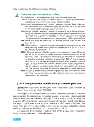 ТЕМА 3. ПОЧАТКОВІ ПОНЯТТЯ ПРО  ОРГАНІЧНІ СПОЛУКИ
152
Завдання для засвоєння матеріалу
285. Які спільні та відмінні фізичні властивості бутану й гексану?
286. Як розрізнити дві рідини — гексан і воду — за їхніми фізичними влас-
тивостями? Запропонуйте не менше трьох способів.
287. Складіть рівняння реакції повного згоряння пропану. Який об’єм кис-
ню необхідний для спалювання пропану об’ємом 5,6 л (н. у.)? Який
об’єм вуглекислого газу при цьому утвориться?
288. Зразок парафіну масою 1 г повністю спалили в кисні. Обчисліть масу
осаду, що виділиться під час пропускання утвореного вуглекислого газу
крізь вапняну воду за умови утворення тільки середньої солі. Припус-
тіть, що в парафіні молекули містять в середньому по 24 атоми Карбону.
289. Обчисліть масу хлорометану, що можна добути з метану об’ємом
5,6 л (н. у).
290. Обчисліть масу продуктів реакцій, що можуть утворитися під час вза-
ємодії метану кількістю 0,15 моль із хлором об’ємом (н. у.): а) 3,36 л;
б) 6,72 л; в) 10,08 л; г) 13,44 л.
291*. У багатьох оселях в Україні користуються газовою пічкою. Обчисліть,
яка частка від теплоти згоряння природного газу витрачається на на-
грівання, а яка — розсіюється. Необхідна для обчислення інформація:
на середній конфорці газової печі спалюється 0,25 м3 газу за годину,
вода масою 1 кг на такій конфорці нагрівається від кімнатної темпера-
тури (20°С) до кипіння за 8 хвилин, теплоємність води 4,2 кДж/(кг∙°С),
під час згоряння природного газу кількістю 1 моль виділяється близько
760 кДж теплоти, молярний об’єм газу за таких умов дорівнює 24 л/моль.
292*. Знайдіть у додаткових джерелах інформацію про застосування алка-
нів. Поясніть, якими фізичними або хімічними властивостями алканів
зумовлене їх застосування.
§ 26. Співвідношення об’ємів газів у хімічних реакціях
Пригадайте: в однакових об’ємах двох газів за однакових умов міститься од-
накове число молекул (закон Авогадро).
Багато реакцій відбуваються за участі газуватих речовин, зокрема
вуглеводнів. Досліджуючи реакцію водню з киснем, французький
учений Гей-Люссак виявив, що два об’єми водню завжди реагують
з одним об’ємом кисню, утворюючи два об’єми газуватої води (водя-
ної пари). Дослідивши ще кілька реакцій, Гей-Люссак з’ясував, що,
коли гази реагують між собою, їхні об’єми завжди співвідносяться
один до одного як невеликі цілі числа (мал. 26.1).
Це правило Гей-Люссак опублікував 1808 року, воно отримало
назву закону об’ємних співвідношень:
Право для безоплатного розміщення підручника в мережі Інтернет має
Міністерство освіти і науки України http://mon.gov.ua/ та Інститут модернізації змісту освіти https://imzo.gov.ua
 