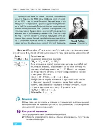 ТЕМА 3. ПОЧАТКОВІ ПОНЯТТЯ ПРО  ОРГАНІЧНІ СПОЛУКИ
154
Задача. Обчисліть об’єм кисню, необхідний для спалювання мета-
ну об’ємом 1 л. Який об’єм вуглекислого газу при цьому утвориться?
Дано:
V(CH4) = 1л
Розв’язання:
Складемо рівняння реакції:
CH4 + 2O2 → CO2 + 2H2O
Для згоряння однієї молекули метану потрібні дві
молекули кисню. Відповідно, й об’єми метану та
кисню співвідносяться як 1 : 2. Отже, на згорян-
ня будь-якого об’єму метану витрачається кисню
у два рази більше:
V(O2) = 2 · V(CH4) = 2 · 1 л = 2 л.
Коефіцієнти перед метаном і вуглекислим газом
у рівнянні реакції однакові, тому їхні об’єми
будуть однаковими: скільки метану згорить, саме
стільки вуглекислого газу й утвориться.
V(CO2) = V(CH4) = 1 л.
Відповідь: 2 л, 1 л.
V(O2) — ?
V(CO2) — ?
Ключова ідея
Об’єми газів, що вступають у реакцію та утворюються внаслідок реакції,
співвідносяться як невеликі цілі числа, що дорівнюють стехіометричним
коефіцієнтам у рівняннях реакцій.
Контрольні запитання
293. Сформулюйте закон об’ємних співвідношень.
294. Поясніть справедливість закону об’ємних співвідношень, ґрунтуючись
на законі Авогадро.
Французький хімік та фізик. Закінчив Політехнічну
школу в Парижі. Від 1809 року професор хімії в Сорбо-
ні, від 1806 року — член Паризької Академії наук, а від
1822 року — її президент. Працював у різних галузях фізи-
ки та хімії. Незалежно від Дальтона відкрив закон, що вста-
новлює співвідношення між ступенем розширення газів
і температурою. Відкрив закон кратних об’ємів, розробив
хімічний метод добування лужних металів. Довів, що хлор
та йод —  прості речовини. Уперше побудував криві за-
лежності розчинності солей у воді від температури. Спіль-
но із Шеврелем отримав патент на виробництво стеари-
нових свічок. Винайшов переносний ртутний барометр.
Жозеф Луї Гей-
Люссак (1778–1850)
Право для безоплатного розміщення підручника в мережі Інтернет має
Міністерство освіти і науки України http://mon.gov.ua/ та Інститут модернізації змісту освіти https://imzo.gov.ua
 