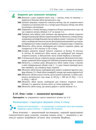 § 27. Етен і етин — ненасичені вуглеводні
155
Завдання для засвоєння матеріалу
295. Визначте, у разі згоряння якого газу — метану, етану чи пропану —
виділиться більший об’єм вуглекислого газу.
296. Запишіть формулу газуватого гомологу метану, під час згоряння якого
утворюється вуглекислий газ у чотири рази більшого об’єму, ніж об’єм
початкового вуглеводню.
297. Порівняйте, в якому випадку утвориться більше вуглекислого газу: під
час згоряння метану об’ємом 5 м3 чи масою 5 кг.
298. Руйнівна сила вибуху газів залежить від відношення об’ємів газуватих
продуктів реакції до об’єму газуватих реагентів. Визначте, в якому випад-
куруйнівнасилабудебільшою:підчасвибухусуміші1 лметанучи1лпро-
пану з необхідною кількістю кисню. Для розрахунків уважайте, що в реак-
ції відбувається повне згоряння речовини, а утворена вода є газуватою.
299. Обчисліть об’єм кисню, необхідний для повного згоряння суміші, що
складається із 40 л метану та 20 л етану.
300. Складіть рівняння реакції повного згоряння: а) бутану; б) пентану;
в)  гептану. Як змінюється об’єм кисню, що необхідний для повного
згоряння алканів, зі збільшенням числа атомів Карбону в молекулі?
301. У скільки разів під час згоряння метану сумарний об’єм реагентів пере-
вищує сумарний об’єм продуктів? (Об’ємом утвореної води знехтувати.)
302. Обчисліть, у скільки разів збільшується об’єм суміші етану з киснем,
у якій співвідношення об’ємів газів 2 : 7, у разі повної взаємодії речо-
вин (прийміть, що утворена вода газувата).
303. Обчисліть об’єм кисню, необхідний для повного згоряння гідроген суль-
фіду об’ємом 15 л. Який об’єм сульфур(IV) оксиду при цьому виділяється?
304. Обчисліть об’єми етану й кисню, що вступили в реакцію, та об’єм утво-
реного вуглекислого газу, якщо: а) V(С2Н6)  =  200 мл; б) V(О2)  =  3,5 л;
в) V(СО2) = 800 м3.
305. Обчисліть об’єм кисню, необхідний для повного згоряння алкану
об’ємом 3 л, відносна густина якого за гелієм дорівнює 18.
306. Обчисліть об’єм озону, що можна добути з кисню об’ємом 15 л.
§ 27. Етен і етин — ненасичені вуглеводні
Пригадайте: як утворюються кратні ковалентні зв’язки (за § 2).
Молекулярна і структурна формули етену й етину
Ненасичені вуглеводні — це вуглеводні, у молекулах яких між атомами
Карбону є кратні зв’язки — подвійні або потрійні.
Етен (етилен) — ненасичений вуглеводень, перший представник
гомологічного ряду алкенів, головна ознака яких — наявність у мо-
лекулі одного подвійного зв’язку між атомами Карбону.
Право для безоплатного розміщення підручника в мережі Інтернет має
Міністерство освіти і науки України http://mon.gov.ua/ та Інститут модернізації змісту освіти https://imzo.gov.ua
 