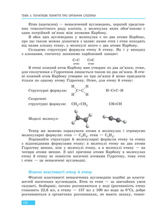 ТЕМА 3. ПОЧАТКОВІ ПОНЯТТЯ ПРО  ОРГАНІЧНІ СПОЛУКИ
156
Етин (ацетилен) — ненасичений вуглеводень, перший представ-
ник гомологічного ряду алкінів, у молекулах яких обов’язково є
один потрійний зв’язок між атомами Карбону.
В обох цих вуглеводнях у молекулах є по два атоми Карбону,
про що також можна дізнатися з назви: назви етен і етин походять
від назви алкану етану, у молекулі якого є два атоми Карбону.
Складемо структурні формули етену й етину. Як і у випадку
з алканами, спочатку запишемо карбоновий ланцюг:
С=С С≡С
етен етин
В етені кожний атом Карбону вже утворює по два зв’язки, отже,
для сполучення з Гідрогеном лишається також по два зв’язки. В ети-
ні кожний атом Карбону утворює по три зв’язки й може приєднати
тільки по одному атому Гідрогену. Отже, для етену й етину:
Структурні формули: H–С≡С–H
Скорочені
структурні формули: СH2=СH2 СH≡СH
Моделі молекул:
Тепер ми можемо порахувати атоми в молекулах і отримуємо
молекулярні формули: етен — C2H4, етин — C2H2.
Порівняйте структурні й молекулярні формули етену та етину
з відповідними формулами етану: в молекулі етену на два атоми
Гідрогену менше, ніж у молекулі етану, а в молекулі етину — на
чотири атоми менше. З цієї причини атоми Карбону в молекулах
етену й етину не повністю насичені атомами Гідрогену, тому етен
і етин — це ненасичені вуглеводні.
Фізичні властивості етену й етину
Фізичні властивості ненасичених вуглеводнів подібні до власти-
востей насичених вуглеводнів. Етен та етин — за звичайних умов
газуваті, безбарвні, погано розчиняються у воді (розчинність етену
становить 22,6 мл, а етину — 137 мл у 100 мл води за 0°С), добре
розчиняються в органічних розчинниках, не мають запаху, темпе-
Право для безоплатного розміщення підручника в мережі Інтернет має
Міністерство освіти і науки України http://mon.gov.ua/ та Інститут модернізації змісту освіти https://imzo.gov.ua
 