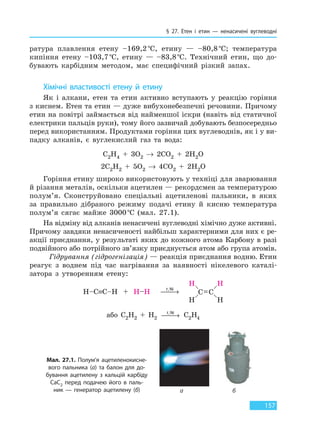§ 27. Етен і етин — ненасичені вуглеводні
157
ратура плавлення етену –169,2°С, етину — –80,8°С; температура
кипіння етену –103,7°С, етину — –83,8°С. Технічний етин, що до-
бувають карбідним методом, має специфічний різкий запах.
Хімічні властивості етену й етину
Як і алкани, етен та етин активно вступають у реакцію горіння
з киснем. Етен та етин — дуже вибухонебезпечні речовини. Причому
етин на повітрі займається від найменшої іскри (навіть від статичної
електрики пальців руки), тому його зазвичай добувають безпосередньо
перед використанням. Продуктами горіння цих вуглеводнів, як і у ви-
падку алканів, є вуглекислий газ та вода:
C2H4 + 3O2 → 2CO2 + 2H2O
2C2H2 + 5O2 → 4CO2 + 2H2O
Горіння етину широко використовують у техніці для зварювання
й різання металів, оскільки ацетилен — рекордсмен за температурою
полум’я. Сконструйовано спеціальні ацетиленові пальники, в яких
за правильно дібраного режиму подачі етину й кисню температура
полум’я сягає майже 3000°С (мал. 27.1).
На відміну від алканів ненасичені вуглеводні хімічно дуже активні.
Причому завдяки ненасиченості найбільш характерними для них є ре-
акції приєднання, у результаті яких до кожного атома Карбону в разі
подвійного або потрійного зв’язку приєднується атом або група атомів.
Гідрування (гідрогенізація) — реакція приєднання водню. Етин
реагує з воднем під час нагрівання за наявності нікелевого каталі-
затора з утворенням етену:
t,Ni
 →
або C2H2 + H2
t,Ni
 → C2H4
Мал. 27.1. Полум’я ацетиленокисне-
вого пальника (а) та балон для до-
бування ацетилену з кальцій карбіду
CaC2 перед подачею його в паль-
ник  — генератор ацетилену (б) а б
Право для безоплатного розміщення підручника в мережі Інтернет має
Міністерство освіти і науки України http://mon.gov.ua/ та Інститут модернізації змісту освіти https://imzo.gov.ua
 