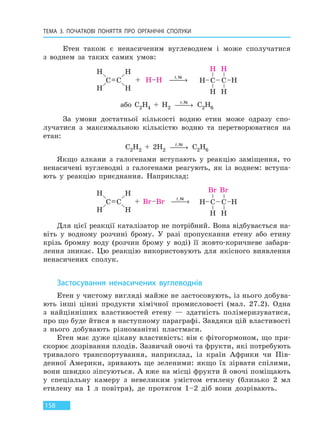 ТЕМА 3. ПОЧАТКОВІ ПОНЯТТЯ ПРО  ОРГАНІЧНІ СПОЛУКИ
158
Етен також є ненасиченим вуглеводнем і може сполучатися
з воднем за таких самих умов:
t,Ni
 →
або C2H4 + H2
t,Ni
 → C2H6
За умови достатньої кількості водню етин може одразу спо-
лучатися з максимальною кількістю водню та перетворюватися на
етан:
C2H2 + 2H2
t,Ni
 → C2H6
Якщо алкани з галогенами вступають у реакцію заміщення, то
ненасичені вуглеводні з галогенами реагують, як із воднем: вступа-
ють у реакцію приєднання. Наприклад:
t,Ni
 →
Для цієї реакції каталізатор не потрібний. Вона відбувається на-
віть у водному розчині брому. У разі пропускання етену або етину
крізь бромну воду (розчин брому у воді) її жовто-коричневе забарв-
лення зникає. Цю реакцію використовують для якісного виявлення
ненасичених сполук.
Застосування ненасичених вуглеводнів
Етен у чистому вигляді майже не застосовують, із нього добува-
ють інші цінні продукти хімічної промисловості (мал. 27.2). Одна
з найцінніших властивостей етену — здатність полімеризуватися,
про що буде йтися в наступному параграфі. Завдяки цій властивості
з нього добувають різноманітні пластмаси.
Етен має дуже цікаву властивість: він є фітогормоном, що при-
скорює дозрівання плодів. Зазвичай овочі та фрукти, які потребують
тривалого транспортування, наприклад, із країн Африки чи Пів-
денної Америки, зривають ще зеленими: якщо їх зірвати спілими,
вони швидко зіпсуються. А вже на місці фрукти й овочі поміщають
у спеціальну камеру з невеликим умістом етилену (близько 2 мл
етилену на 1 л повітря), де протягом 1–2 діб вони дозрівають.
Право для безоплатного розміщення підручника в мережі Інтернет має
Міністерство освіти і науки України http://mon.gov.ua/ та Інститут модернізації змісту освіти https://imzo.gov.ua
 