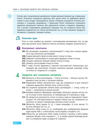 ТЕМА 3. ПОЧАТКОВІ ПОНЯТТЯ ПРО  ОРГАНІЧНІ СПОЛУКИ
160
Етилен для стимулювання дозрівання плодів використовували ще в Давньому
Єгипті. Єгиптяни спеціально дряпали або трохи м’яли та відбивали фініки,
інжир та інші плоди: пошкодження тканин стимулює утворення етилену рос-
линами й стимулює дозрівання. У Давньому Китаї спеціально спалювали
дерев’яні ароматичні палички або ароматичні свічки в закритих приміщен-
нях з метою стимулювати дозрівання персиків: під час згоряння свічок або
деревини виділяється не тільки вуглекислий газ, а й інші проміжні продукти
неповного згоряння, зокрема етилен.
Ключова ідея
Етен та етин подібно до алканів є неполярними речовинами, але, на від-
міну від алканів, вони набагато хімічно активніші завдяки ненасиченості.
Контрольні запитання
307. Які вуглеводні називають ненасиченими? У чому їхня головна відмін-
ність від насичених вуглеводнів?
308. Схарактеризуйте фізичні властивості етену й етину.
309. Зобразіть молекулярну й структурну формули етену й етину.
310. Складіть рівняння реакцій горіння етену й етину.
311. Опишіть застосування етену й етину.
312. У чому істотна відмінність хімічних властивостей ненасичених вуг-
леводнів від насичених? Складіть рівняння реакцій взаємодії етену
та етину: а) з воднем; б) з хлором.
Завдання для засвоєння матеріалу
313. Визначте, в якого вуглеводню — етену чи етину — більша густина. По-
рівняйте їхню густину з густиною повітря.
314. Порівняйте об’єми вуглекислого газу, що утвориться в разі повного
згоряння однакових об’ємів етану, етену й етину.
315. На згоряння однакових об’ємів якого вуглеводню — етану, етену чи
етину — витрачається менше кисню?
316. Використовуючи інформацію параграфа, обчисліть масову частку ете-
ну та етину в їхніх насичених за температури 0°С розчинах у воді.
317. Як змінюється розчинність етену та етину у воді за підвищення темпе-
ратури? Чи спостерігатимуться видимі ознаки під час нагрівання на-
сиченого за певної температури розчину етену? етину?
318. Обчисліть об’єм водню (н. у.), з яким взаємодіє: а) етен масою 7г;
б) етин об’ємом 5,6 л (н. у.).
319. Обчисліть об’єм етену (н. у.), необхідний для знебарвлення бромної
води масою 400 г, в якій масова частка брому становить 2%.
320. Обчисліть, як зміниться об’єм суміші етилену з киснем, у якій співвід-
ношення об’ємів газів становить 1 : 3, за умови повної взаємодії речо-
вин та утворення води: а) рідкої; б) газуватої.
Право для безоплатного розміщення підручника в мережі Інтернет має
Міністерство освіти і науки України http://mon.gov.ua/ та Інститут модернізації змісту освіти https://imzo.gov.ua
 