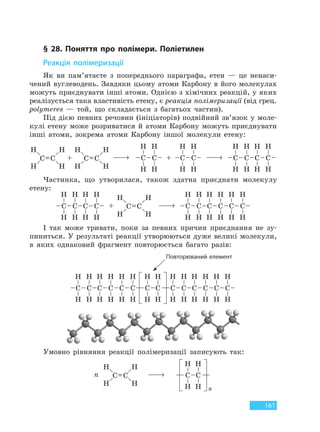 161
§ 28. Поняття про полімери. Поліетилен
Реакція полімеризації
Як ви пам’ятаєте з попереднього параграфа, етен — це ненаси-
чений вуглеводень. Завдяки цьому атоми Карбону в його молекулах
можуть приєднувати інші атоми. Однією з хімічних реакцій, у яких
реалізується така властивість етену, є реакція полімеризації (від грец.
polymeres — той, що складається з багатьох частин).
Під дією певних речовин (ініціаторів) подвійний зв’язок у моле-
кулі етену може розриватися й атоми Карбону можуть приєднувати
інші атоми, зокрема атоми Карбону іншої молекули етену:
Частинка, що утворилася, також здатна приєднати молекулу
етену:
І так може тривати, поки за певних причин приєднання не зу-
пиниться. У результаті реакції утворюються дуже великі молекули,
в яких однаковий фрагмент повторюється багато разів:
Повторюваний елемент
Умовно рівняння реакції полімеризації записують так:
Право для безоплатного розміщення підручника в мережі Інтернет має
Міністерство освіти і науки України http://mon.gov.ua/ та Інститут модернізації змісту освіти https://imzo.gov.ua
 