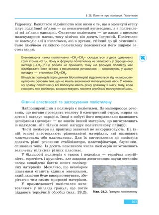§ 28. Поняття про полімери. Поліетилен
163
Гідрогену. Важливою відмінністю між ними є те, що в молекулі етену
існує подвійний зв’язок — це ненасичений вуглеводень, а в поліетиле-
ні всі зв’язки одинарні. Фактично поліетилен — це алкан з високою
молекулярною масою, тому хімічно він досить інертний. Поліетилен
не взаємодіє ані з кислотами, ані з лугами, стійкий до дії окисників.
Саме хімічною стійкістю поліетилену пояснюється його широке за-
стосування.
Елементарна ланка поліетилену –CH2–CH2– складається з двох однакових
груп атомів –CH2–. Чому ж формулу поліетилену не записують у спрощеному
вигляді [–CH2–]? Це робити не прийнято, тому що формула полімеру має
відображати його зв’язок з початковою речовиною — мономером, у цьому
випадку — етиленом CH2=CH2.
Більшість полімерів (крім деяких біополімерів) відрізняються від низькомоле-
кулярних речовин тим, що не мають визначеної молекулярної маси. У кожно-
му зразку поліетилену всі молекули мають різну довжину й масу, тому, коли
говорять про полімери, використовують поняття середньої молекулярної маси.
Фізичні властивості та застосування поліетилену
Найпоширенішим з полімерів є поліетилен. Це малопрозора речо-
вина, що погано проводить теплоту й електричний струм, жирна на
дотик і нагадує парафін. Іноді в побуті його неправильно називають
целофаном (целофан — це зовсім інший матеріал, що виготовляють
із целюлози, він тільки зовні нагадує поліетиленову плівку).
Чисті полімери на практиці зазвичай не використовують. На їх-
ній основі виготовляють різноманітні матеріали, які називають
пластмасами або пластиками. Для їх виготовлення до полімерів
додають різні речовини: стабілізатори, пластифікатори, барвники,
спінювачі тощо. Із досить невеликого числа полімерів виготовляють
величезну кількість різних пластмас.
У більшості полімерів є також і недоліки — термічна нестій-
кість, горючість і хрупкість, але завдяки досягненням науки останнім
часом винайдено багато нових полімер-
них матеріалів. Можливо, що незабаром
пластмаси стануть єдиним матеріалом,
який людство буде використовувати, збе-
рігаючи тим самим природні матеріали.
У промисловості поліетилен виго-
товляють у вигляді гранул, що потім
піддають термічній обробці (мал. 28.2). Мал. 28.2. Гранули поліетилену
Право для безоплатного розміщення підручника в мережі Інтернет має
Міністерство освіти і науки України http://mon.gov.ua/ та Інститут модернізації змісту освіти https://imzo.gov.ua
 
