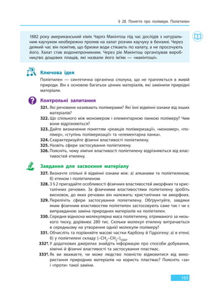 § 28. Поняття про полімери. Поліетилен
165
1882 року американський хімік Чарлз Макінтош під час дослідів з натураль-
ним каучуком необережно пролив на халат розчин каучуку в бензині. Через
деякий час він помітив, що бризки води стікають по халату, а не просочують
його. Халат став водонепроникним. Через рік Макінтош організував вироб-
ництво дощових плащів, які назвали його ім’ям — «макінтоші».
Ключова ідея
Поліетилен — синтетична органічна сполука, що не трапляється в живій
природи. Він є основою багатьох цінних матеріалів, які замінили природні
матеріали.
Контрольні запитання
321. Які речовини називають полімерами? Які їхні відмінні ознаки від інших
матеріалів?
322. Що спільного між мономером і елементарною ланкою полімеру? Чим
вони відрізняються?
323. Дайте визначення поняттям «реакція полімеризації», «мономер», «по-
лімер», «ступінь полімеризації» та «елементарна ланка».
324. Схарактеризуйте фізичні властивості поліетилену.
325. Назвіть сфери застосування поліетилену.
326. Поясніть, чому хімічні властивості поліетилену відрізняються від влас-
тивостей етилену.
Завдання для засвоєння матеріалу
327. Визначте спільні й відмінні ознаки між: а) алканами та поліетиленом;
б) етеном і поліетиленом.
328. З §2 пригадайте особливості фізичних властивостей аморфних та крис-
талічних речовин. За фізичними властивостями поліетилену зробіть
висновок, до яких речовин він належить: кристалічних чи аморфних.
329. Перелічіть сфери застосування поліетилену. Обґрунтуйте, завдяки
яким фізичним властивостям поліетилен застосовують саме так і чи є
виправданою заміна природних матеріалів на поліетилен.
330. Середня відносна молекулярна маса поліетилену, отриманого за низь-
кого тиску, дорівнює 280 тис. Скільки молекул етилену витрачається
в середньому на утворення однієї молекули полімеру?
331. Обчисліть та порівняйте масові частки Карбону й Гідрогену: а) в етені;
б) у поліетилені складу [–CH2–CH2–]1000.
332*. У додаткових джерелах знайдіть інформацію про способи добування,
хімічні й фізичні властивості та застосування пластмас.
333*. Як ви вважаєте, чи може людство повністю відмовитися від вико-
ристання природних матеріалів на користь пластмас? Поясніть «за»
і «проти» такої заміни.
Право для безоплатного розміщення підручника в мережі Інтернет має
Міністерство освіти і науки України http://mon.gov.ua/ та Інститут модернізації змісту освіти https://imzo.gov.ua
 