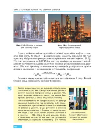 ТЕМА 3. ПОЧАТКОВІ ПОНЯТТЯ ПРО  ОРГАНІЧНІ СПОЛУКИ
168
Один з найважливіших способів хімічної переробки нафти — кре-
кінг (від англ. to crack — розщеплювати, ламати, оскільки під час
крекінгу відбувається розщеплення карбонових ланцюгів) (мал. 29.3).
Під час нагрівання до 500°С без доступу повітря за наявності спеці-
альних каталізаторів довгі молекули алканів розщеплюються на дріб-
ніші. Під час крекінгу з насичених вуглеводнів утворюється суміш
легших насичених і ненасичених вуглеводнів, наприклад:
C16H34
500 °
 →
C, .кат
C8H16 + C8H18
Завдяки цьому процесу збільшується вихід бензину й гасу. Такий
бензин іноді називають крекінг-бензином.
Мал. 29.3. Модель установки
для крекінгу нафти
Мал. 29.4. Кременчуцький
нафтопереробний завод
Однією з характеристик, що визначає якість бензину,
є октанове число, яке показує можливість детонації
(вибуху) паливно-повітряної суміші у двигуні. Чим
вище значення октанового числа, тим менша ймо-
вірність детонації, а  отже, вища якість бензину.
Гептан непридатний як моторне пальне, він детонує
з великою ймовірністю, тоді як ізооктан (2,2,4-триме-
тилпентан) має протилежні властивості — він майже
не детонує у двигуні. Ці дві речовини є основою
шкали визначення якості бензину — шкали октано-
вих чисел. У цій шкалі гептан отримав значення  0,
а ізооктан — 100. Згідно із цією шкалою, бензин
з октановим числом 95 має такі самі детонаційні
властивості, як і суміш 95 % ізооктану і 5 % гептану.
Октанове число
бензину обов’язково
вказують на  заправ-
них колонках
Право для безоплатного розміщення підручника в мережі Інтернет має
Міністерство освіти і науки України http://mon.gov.ua/ та Інститут модернізації змісту освіти https://imzo.gov.ua
 