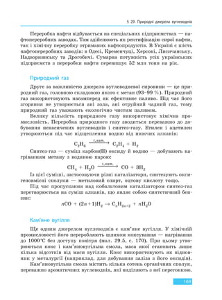 § 29. Природні джерела вуглеводнів
169
Переробка нафти відбувається на спеціальних підприємствах — на-
фтопереробних заводах. Там здійснюють як ректифікацію сирої нафти,
так і хімічну переробку отриманих нафтопродуктів. В Україні є шість
нафтопереробних заводів: в Одесі, Кременчуці, Херсоні, Лисичанську,
Надворнянську та Дрогобичі. Сумарна потужність усіх українських
підприємств з переробки нафти перевищує 52 млн тонн на рік.
Природний газ
Друге за важливістю джерело вуглеводневої сировини — це при-
родний газ, головною складовою якого є метан (93–99 %). Природний
газ використовують насамперед як ефективне паливо. Під час його
згоряння не утворюється ані зола, ані отруйний чадний газ, тому
природний газ уважають екологічно чистим паливом.
Велику кількість природного газу використовує хімічна про-
мисловість. Переробка природного газу зводиться переважно до до-
бування ненасичених вуглеводнів і синтез-газу. Етилен і ацетилен
утворюються під час відщеплення водню від нижчих алканів:
C2H6
t кат, .
 → C2H4 + H2
Синтез-газ — суміш карбон(II) оксиду й водню — добувають на-
гріванням метану з водяною парою:
CH4 + H2O
t кат, .
 → CO + 3H2
Із цієї суміші, застосовуючи різні каталізатори, синтезують окси-
геновмісні сполуки — метиловий спирт, оцтову кислоту тощо.
Під час пропускання над кобальтовим каталізатором синтез-газ
перетворюється на суміш алканів, що являє собою синтетичний бен-
зин:
nCO + (2n+1)H2 → CnH2n+2 + nH2O
Кам’яне вугілля
Ще одним джерелом вуглеводнів є кам’яне вугілля. У хімічній
промисловості його переробляють шляхом коксування — нагрівання
до 1000°С без доступу повітря (мал. 29.5, с. 170). При цьому утво-
рюються кокс і кам’яновугільна смола, маса якої становить лише
кілька відсотків від маси вугілля. Кокс використовують як віднов-
ник у металургії (наприклад, для добування заліза з його оксидів).
Кам’яновугільна смола містить кілька сотень органічних сполук,
переважно ароматичних вуглеводнів, які виділяють з неї перегонкою.
Право для безоплатного розміщення підручника в мережі Інтернет має
Міністерство освіти і науки України http://mon.gov.ua/ та Інститут модернізації змісту освіти https://imzo.gov.ua
 