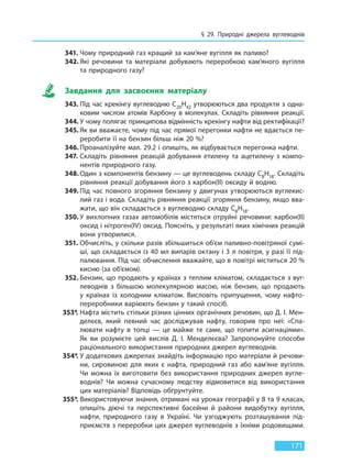 § 29. Природні джерела вуглеводнів
171
341. Чому природний газ кращий за кам’яне вугілля як паливо?
342. Які речовини та матеріали добувають переробкою кам’яного вугілля
та природного газу?
Завдання для засвоєння матеріалу
343. Під час крекінгу вуглеводню C20H42 утворюються два продукти з одна-
ковим числом атомів Карбону в молекулах. Складіть рівняння реакції.
344. У чому полягає принципова відмінність крекінгу нафти від ректифікації?
345. Як ви вважаєте, чому під час прямої перегонки нафти не вдається пе-
реробити її на бензин більш ніж 20 %?
346. Проаналізуйте мал. 29.2 і опишіть, як відбувається перегонка нафти.
347. Складіть рівняння реакцій добування етилену та ацетилену з компо-
нентів природного газу.
348. Один з компонентів бензину — це вуглеводень складу C8H18. Складіть
рівняння реакції добування його з карбон(II) оксиду й водню.
349. Під час повного згоряння бензину у двигунах утворюються вуглекис-
лий газ і вода. Складіть рівняння реакції згоряння бензину, якщо вва-
жати, що він складається з вуглеводню складу C8H18.
350. У вихлопних газах автомобілів містяться отруйні речовини: карбон(II)
оксид і нітроген(IV) оксид. Поясніть, у результаті яких хімічних реакцій
вони утворилися.
351. Обчисліть, у скільки разів збільшиться об’єм паливно-повітряної сумі-
ші, що складається із 40 мл випарів октану і 3 л повітря, у разі її під-
палювання. Під час обчислення вважайте, що в повітрі міститься 20 %
кисню (за об’ємом).
352. Бензин, що продають у країнах з теплим кліматом, складається з вуг-
леводнів з більшою молекулярною масою, ніж бензин, що продають
у  країнах із холодним кліматом. Висловіть припущення, чому нафто-
переробники варіюють бензин у такий спосіб.
353*. Нафта містить стільки різних цінних органічних речовин, що Д. І. Мен-
делєєв, який певний час досліджував нафту, говорив про неї: «Спа-
лювати нафту в топці — це майже те саме, що топити асигнаціями».
Як ви розумієте цей вислів Д. І. Менделєєва? Запропонуйте способи
раціонального використання природних джерел вуглеводнів.
354*. У додаткових джерелах знайдіть інформацію про матеріали й речови-
ни, сировиною для яких є нафта, природний газ або кам’яне вугілля.
Чи можна їх виготовити без використання природних джерел вугле-
воднів? Чи можна сучасному людству відмовитися від використання
цих матеріалів? Відповідь обґрунтуйте.
355*. Використовуючи знання, отримані на уроках географії у 8 та 9 класах,
опишіть діючі та перспективні басейни й райони видобутку вугілля,
нафти, природного газу в Україні. Чи узгоджують розташування під-
приємств з переробки цих джерел вуглеводнів з їхніми родовищами.
Право для безоплатного розміщення підручника в мережі Інтернет має
Міністерство освіти і науки України http://mon.gov.ua/ та Інститут модернізації змісту освіти https://imzo.gov.ua
 