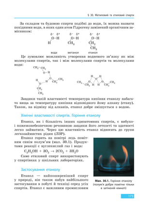 § 30. Метиловий та етиловий спирти
173
За складом та будовою спирти подібні до води, їх можна назвати
похідними води, в яких один атом Гідрогену замінений органічним за-
місником:
δ+ δ+ δ+δ– δ– δ–
вода метанол етанол
Це зумовлює можливість утворення водневого зв’язку як між
молекулами спиртів, так і між молекулами спиртів та молекулами
води:
Завдяки такій властивості температура кипіння етанолу набага-
то вища за температуру кипіння відповідного йому алкану (етану).
Також, на відміну від алканів, етанол добре змішується з водою.
Хімічні властивості спиртів. Горіння етанолу
Етанол, як і більшість інших одноатомних спиртів, є вибухо-
і пожежонебезпечною речовиною завдяки його леткості та здатності
легко займатися. Через цю властивість етанол відносять до групи
легкозаймистих рідин (ЛЗР).
Етанол горить на повітрі ледь поміт-
ним синім полум’ям (мал. 30.1). Продук-
тами реакції є вуглекислий газ і вода:
C2H5OH + 3O2 → 2CO2 + 3H2O
Саме етиловий спирт використовують
у спиртівках у шкільних лабораторіях.
Застосування етанолу
Етанол — найпоширеніший спирт
у природі, він також набув найбільшого
застосування в побуті й техніці серед усіх
спиртів. Етанол є важливим промисловим
Мал. 30.1. Горіння етанолу
(полум’я добре помітне тільки
в затіненій кімнаті)
Право для безоплатного розміщення підручника в мережі Інтернет має
Міністерство освіти і науки України http://mon.gov.ua/ та Інститут модернізації змісту освіти https://imzo.gov.ua
 