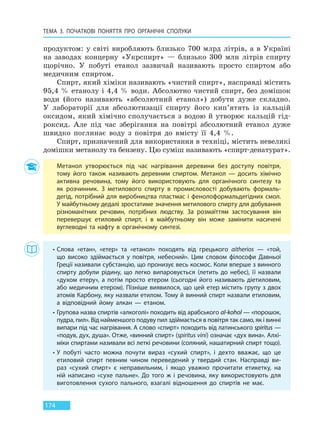 ТЕМА 3. ПОЧАТКОВІ ПОНЯТТЯ ПРО  ОРГАНІЧНІ СПОЛУКИ
174
продуктом: у світі виробляють близько 700 млрд літрів, а в Україні
на заводах концерну «Укрспирт» — близько 300 млн літрів спирту
щорічно. У побуті етанол зазвичай називають просто спиртом або
медичним спиртом.
Спирт, який хіміки називають «чистий спирт», насправді містить
95,4 % етанолу і 4,4 % води. Абсолютно чистий спирт, без домішок
води (його називають «абсолютний етанол») добути дуже складно.
У лабораторії для абсолютизації спирту його кип’ятять із кальцій
оксидом, який хімічно сполучається з водою й утворює кальцій гід-
роксид. Але під час зберігання на повітрі абсолютний етанол дуже
швидко поглинає воду з повітря до вмісту її 4,4 %.
Спирт, призначений для використання в техніці, містить невеликі
домішки метанолу та бензену. Цю суміш називають «спирт-денатурат».
Метанол утворюється під час нагрівання деревини без доступу повітря,
тому його також називають деревним спиртом. Метанол — досить хімічно
активна речовина, тому його використовують для органічного синтезу та
як розчинник. З метилового спирту в промисловості добувають формаль-
дегід, потрібний для виробництва пластмас і фенолоформальдегідних смол.
У майбутньому дедалі зростатиме значення метилового спирту для добування
різноманітних речовин, потрібних людству. За розмаїттям застосування він
перевершує етиловий спирт, і в майбутньому він може замінити насичені
вуглеводні та нафту в органічному синтезі.
• Слова «етан», «етер» та «етанол» походять від грецького aitherios  — «той,
що високо здіймається у повітря, небесний». Цим словом філософи Давньої
Греції називали субстанцію, що пронизує весь космос. Коли вперше з винного
спирту добули рідину, що легко випаровується (летить до небес), її назвали
«духом етеру», а потім просто етером (сьогодні його називають діетиловим,
або медичним етером). Пізніше виявилося, що цей етер містить групу з двох
атомів Карбону, яку назвали етилом. Тому й винний спирт назвали етиловим,
а  відповідний йому алкан — етаном.
• Групова назва спиртів «алкоголі» походить від арабського al-kohоl — «порошок,
пудра, пил». Від найменшого подуву пил здіймається в повітря так само, як і винні
випари під час нагрівання. А слово «спирт» походить від латинського spiritus —
«подув, дух, душа». Отже, «винний спирт» (spiritus vini) означає «дух вина». Алхі-
міки спиртами називали всі леткі речовини (соляний, нашатирний спирт тощо).
• У побуті часто можна почути вираз «сухий спирт», і дехто вважає, що це
етиловий спирт певним чином переведений у твердий стан. Насправді ви-
раз «сухий спирт» є неправильним, і якщо уважно прочитати етикетку, на
ній написано «сухе пальне». До того ж  і речовина, яку використовують для
виготовлення сухого пального, взагалі відношення до спиртів не має.
Право для безоплатного розміщення підручника в мережі Інтернет має
Міністерство освіти і науки України http://mon.gov.ua/ та Інститут модернізації змісту освіти https://imzo.gov.ua
 