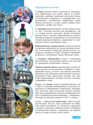175
У побуті чистий етанол зазвичай не застосову-
ють. Здебільшого ми маємо справу зі спирто-
вмісними засобами: рідинами для миття вікон,
склоочисними рідинами й антифризами для
автомобілів, лосьйонами, парфумами тощо.
Етанол міститься у складі деяких зубних паст,
шампунів, засобів для душу.
У медицині використовують великі обсяги спир-
ту. Як у чистому вигляді для дезінфекції, так
і у складі деяких розчинів: йодної настоянки
(розчин йоду у спирті), брильянтового зеленого
(зеленка), борного, мурашиного та саліцилового
спиртів (розчини боратної, мурашиної та салі-
цилової кислот відповідно) тощо.
Фармацевтична промисловість випускає багато
лікарських препаратів на основі розчинів етано-
лу: це настоянки лікарських рослин (глоду, ка-
лендули, валеріани тощо), лікарські препарати
(корвалол, валокордин тощо), бальзами тощо.
У хімічних лабораторіях етанол є важливим
розчинником, що використовують для дослідів
та проведення органічного синтезу.
Хімічна промисловість використовує великі об-
сяги етанолу як розчинника, особливо в лако-
фарбовій галузі, а також для синтезу речовин:
бутадієну для добування синтетичного каучуку,
медичного етеру, фруктових есенцій для хар-
чової промисловості, оцтової кислоти, етилену,
хлороформу тощо.
Етанол як пальне почали використовувати ще
в ХIХ ст. Сьогодні автовиробники поступово пе-
реходять на виробництво «спиртових» автомобі-
лів, оскільки вони екологічно значно чистіші.
Для цього розробляють технології добування ета-
нолу з дешевої рослинної сировини — біоетанолу.
Сьогодні до бензину додають 5–10 % спирту.
Спирт — ефективний антисептик, тобто він уби-
ває бактерії. Це дає змогу тривалий час збері-
гати різні анатомічні та зоологічні препарати
в музеях і шкільних кабінетах біології. В Європі
в анатомічних музеях є препарати, що зберіга-
ються в спирті кілька сотень років.
Застосування етанолу
Право для безоплатного розміщення підручника в мережі Інтернет має
Міністерство освіти і науки України http://mon.gov.ua/ та Інститут модернізації змісту освіти https://imzo.gov.ua
 