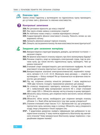 ТЕМА 3. ПОЧАТКОВІ ПОНЯТТЯ ПРО  ОРГАНІЧНІ СПОЛУКИ
176
Ключова ідея
Заміна атома Гідрогену у вуглеводнях на гідроксильну групу призводить
до суттєвих змін у фізичних та хімічних властивостях.
Контрольні запитання
356. Які речовини відносять до класу спиртів?
357. Яка група атомів наявна в молекулах спиртів?
358. Як пов’язана назва спирту з назвою відповідного алкану?
359. Схарактеризуйте фізичні властивості етанолу. Поясніть вплив на них
водневого зв’язку.
360. Запишіть рівняння реакції горіння етанолу.
361. Опишіть застосування етанолу. На яких властивостях воно ґрунтується?
Завдання для засвоєння матеріалу
362. Використовуючи структурні формули, доведіть, що метанол та етанол —
насичені спирти.
363. Які фізичні властивості етанолу свідчать про його молекулярну будову?
364. Розчини спиртів у воді не проводять електричний струм, тоді як роз-
чини лугів, що також містять гідроксильну групу, проводять. Чим це
можна пояснити?
365. Етиловий спирт використовують для виготовлення парфумів. На якій
властивості етанолу ґрунтується таке його застосування?
366. Використовуючи значення електронегативностей, порівняйте поляр-
ність зв’язків C–H, C–O і O–H. Молекули яких речовин — спиртів чи
вуглеводнів — більш полярні? Як це позначається на фізичних власти-
востях цих речовин?
367. Під час згоряння етанолу кількістю речовини 1 моль виділяється
1408 кДж теплоти. Складіть термохімічне рівняння цієї реакції.
368. На етикетці лікарського препарату написано: «Склад: фенобарбітал
20  г, ізобутиловий ефір валеріанової кислоти 40 г, спирт етиловий
480 г, вода 520 г». Обчисліть масову частку етанолу в цьому препараті.
369. Обчисліть масу етанолу, для згоряння якого вистачить кисню об’ємом
6,72 л (н. у.).
370. Обчисліть об’єм кисню, необхідного для згоряння випарів етанолу
об’ємом 3 л. Який об’єм вуглекислого газу при цьому утвориться?
371. Спалили етиловий спирт масою 11,5 г. Вуглекислий газ, що утворився,
пропустили крізь вапняну воду в склянці. Обчисліть масу утвореного
осаду, якщо утворилася тільки середня сіль.
372*. У додаткових джерелах знайдіть інформацію про добування та ви-
користання етанолу. У чому полягає відмінність біоетанолу від звичай-
ного етанолу? Чому використання біоетанолу краще порівняно з тра-
диційними видами палива?
Право для безоплатного розміщення підручника в мережі Інтернет має
Міністерство освіти і науки України http://mon.gov.ua/ та Інститут модернізації змісту освіти https://imzo.gov.ua
 