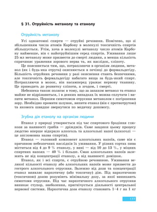177
§ 31. Отруйність метанолу та етанолу
Отруйність метанолу
Усі одноатомні спирти — отруйні речовини. Помічено, що зі
збільшенням числа атомів Карбону в молекулі токсичність спиртів
збільшується. Утім, хоча в молекулі метанолу число атомів Карбо-
ну найменше, він є найотруйнішим серед спиртів. Уживання лише
25 мл метанолу може призвести до смерті людини, а менша кількість
спричиняє ураження зорового нерва та, як наслідок, сліпоту.
Це пояснюється тим, що, потрапляючи в організм людини, мета-
нол (як і будь-яка отрута) окиснюється в печінці до формальдегіду.
Більшість отруйних речовини у разі окиснення стають безпечними,
але токсичність формальдегіду набагато вища за будь-який спирт.
Потрапляючи в мозок, він насамперед уражає нервову тканину.
Це приводить до розвитку сліпоти, а згодом, і смерті.
Небезпека також полягає в тому, що за запахом метанол та етанол
майже не відрізняються, і в деяких випадках їх можна сплутати і ви-
пити метанол. Першим симптомом отруєння метанолом є погіршення
зору. Необхідно промити шлунок, випити етанол (він є протиотрутою)
та якомога швидше звернутися по медичну допомогу.
Згубна дія етанолу на організм людини
Етанол у природі утворюється під час спиртового бродіння глю-
кози за наявності грибів — дріжджів. Саме завдяки цьому процесу
людство вперше відкрило алкоголь та алкогольні напої (алкоголі —
це англомовна назва спиртів).
Етанол — головний компонент алкогольних напоїв, саме він є
причиною небезпечних наслідків їх уживання. У різних сортах пива
міститься від 4 до 9 % етанолу, у вині — від 10 до 13 %, у міцних
спиртних напоях — 40 % і більше. Смак алкогольних напоїв зале-
жить не від концентрації етанолу, а від наявності домішок.
Етанол, як і всі спирти, є отруйною речовиною. Уживання ве-
ликої кількості етанолу або алкогольних напоїв може призвести до
гострого алкогольного отруєння. Залежно від дози та концентрації
етанол виявляє наркотичну (або токсичну) дію. Під наркотичною
(токсичною) дозою розуміють мінімальну дозу, за якої виникають
симптоми отруєння. Під час наркотичного алкогольного отруєння
виникає ступор, знеболення, пригнічується діяльності центральної
нервової системи. Наркотична доза етанолу становить 1–4 г на 1 кг
Право для безоплатного розміщення підручника в мережі Інтернет має
Міністерство освіти і науки України http://mon.gov.ua/ та Інститут модернізації змісту освіти https://imzo.gov.ua
 