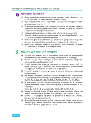 ПОВТОРЕННЯ НАЙВАЖЛИВІШИХ ПИТАНЬ  КУРСУ ХІМІЇ 8 КЛАСУ
16
Контрольні запитання
13. Дайте визначення відомим вам типам хімічного зв’язку. Наведіть при-
клади речовин з різними типами хімічного зв’язку.
14. Який ковалентний зв’язок називають неполярним? полярним? Наве-
діть приклади сполук.
15. Як за значеннями електронегативності елементів, що містяться у скла-
ді речовин, можна відрізнити речовини з йонним зв’язком від речовин
з ковалентним полярним зв’язком?
16. Сформулюйте дві відмінності йонного зв’язку від ковалентного.
17. Чим відрізняються кристалічні речовини від аморфних? Наведіть при-
клади кристалічних і аморфних речовин.
18. Перелічіть фізичні властивості, що характерні для речовин з криста-
лічними ґратками: а) йонними; б) молекулярними; в) атомними.
19. Назвіть тип хімічного зв’язку в речовинах з кристалічними ґратками:
а) атомними; б) йонними; в) молекулярними.
Завдання для засвоєння матеріалу
20. Скільки електронних пар і неспарених електронів на зовнішньому
енергетичному рівні атомів: а) Хлору; б) Сульфуру; в) Фосфору?
21. Назвіть по дві хімічні сполуки, в яких атоми Оксигену утворюють
зв’язок: а) йонний; б) ковалентний.
22. Складіть електронні формули для молекул гідроген хлориду HCl, гід-
роген сульфіду H2S та амоніаку NH3. Скільки спільних і неподілених
електронних пар містять атоми в кожній речовині?
23. Зобразіть схему утворення речовин з йонним зв’язком на прикладі
калій флуориду.
24. Із наведеного переліку випишіть окремо сполуки, в яких хімічний зв’я-
зок: а) ковалентний неполярний; б) ковалентний полярний; в) йонний.
H2, HBr, Na2O, CaO, CO2, CO, O2, NO2, K3N, NH3, N2, NF3, F2, OF2, MgF2.
25. Із наведеного переліку випишіть окремо речовини, що у твердому
агрегатному стані мають кристалічні ґратки: а) атомні; б) йонні; в) мо-
лекулярні.
CaBr2, O2, CuO, Вr2, C (алмаз), NaNO3, HCl, Fe2(SO4)3, CO2, H2O.
26. Карборунд (силіцій карбід SiС) має температуру плавлення 2830°С і за
твердістю близький до алмазу. Який тип його кристалічних ґраток?
27. Ванілін — безбарвна кристалічна речовина з приємним запахом.
Які кристалічні ґратки він має?
28. Певна безбарвна речовина добре розчиняється у воді й має високу
температуру кипіння. Висловіть припущення щодо типу її кристаліч-
них ґраток. Чи має ця речовина запах?
Право для безоплатного розміщення підручника в мережі Інтернет має
Міністерство освіти і науки України http://mon.gov.ua/ та Інститут модернізації змісту освіти https://imzo.gov.ua
 