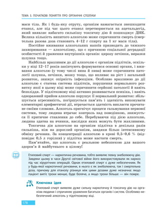 ТЕМА 3. ПОЧАТКОВІ ПОНЯТТЯ ПРО  ОРГАНІЧНІ СПОЛУКИ
178
маси тіла. Як і будь-яку отруту, організм намагається знешкодити
етанол, але під час цього етанол перетворюється на ацетальдегід,
який виявляє набагато сильнішу токсичну дію й пошкоджує ДНК.
Велика кількість випитого алкоголю може спричинити смерть (смер-
тельна разова доза становить 4–12 г спирту на 1 кг маси тіла).
Постійне вживання алкогольних напоїв призводить до тяжкого
захворювання — алкоголізму, що є причиною соціальної деградації
особистості й ураження внутрішніх органів: цирозу печінки, виразки
шлунка тощо.
Найбільш вразливим до дії алкоголю є організм підлітків, оскіль-
ки у віці 12–17 років закінчують формуватися основні органи, і вжи-
вання алкоголю (у тому числі вина й пива) може спричинити пато-
логії шлунка, печінки, мозку тощо, що впливає на ріст і загальний
розвиток, знижує опірність інфекціям. Особливо вразливою до дії
алкоголю є статева система підлітків, порушення нормального роз-
витку якої в цьому віці може спричинити серйозні патології й навіть
безпліддя. У підлітковому віці активно розвивається психіка, і навіть
одноразовий прийом алкоголю порушує її нормальний розвиток: збіль-
шується агресивність, погіршується пам’ять і здатність виконувати
елементарні арифметичні дії, втрачається здатність викласти прочита-
не своїми словами. Алкоголь пригнічує процеси гальмування нервової
системи, тому людина втрачає контроль над поведінкою, знижуєть-
ся її критичне ставлення до себе. Перебуваючи під дією алкоголю,
людина здатна на вчинки, наслідки яких можуть бути жахливими.
Токсична дія алкоголю на організм підлітка в декілька разів
сильніша, ніж на дорослий організм, завдяки більш інтенсивному
обміну речовин. За концентрації алкоголю в крові 0,5–0,6 % (від-
повідає 0,5 л горілки) у підлітка може настати смерть.
Пам’ятайте, що алкоголь є реальною небезпекою для вашого
здоров’я й майбутнього в цілому!
Етиловий спирт — наркотична речовина, тобто виявляє певну знеболюючу дію.
Завдяки цьому в часи Другої світової війни його використовували як наркоз
під час хірургічних операцій. Однак етиловий спирт є дуже небезпечним. Як
у будь-якої наркотичної речовини, в нього є як знеболююча, так і смертельна
доза, причому для етанолу різниця між цими дозами дуже незначна: якщо
пацієнт вип’є трохи менше, буде боляче, а якщо трохи більше — він помре.
Ключова ідея
Етиловий спирт виявляє дуже сильну наркотичну й токсичну дію на орга-
нізм людини і спричиняє ураження багатьох органів і систем. Особливо не-
безпечний алкоголь у підлітковому віці.
Право для безоплатного розміщення підручника в мережі Інтернет має
Міністерство освіти і науки України http://mon.gov.ua/ та Інститут модернізації змісту освіти https://imzo.gov.ua
 