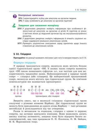 § 32. Гліцерол
179
Контрольні запитання
373. Схарактеризуйте згубну дію алкоголю на організм людини.
374. У чому особливість дії алкоголю на організм підлітків?
Завдання для засвоєння матеріалу
375*. У додаткових джерелах знайдіть інформацію про особливості фі-
зіологічної дії алкоголю на організм: а) дітей; б) підлітків; в) жінок;
г) вагітних жінок; д) людський організм під час внутрішньоутробного
розвитку.
376*. У додаткових джерелах знайдіть інформацію й опишіть соціальні на-
слідки надмірного вживання алкогольних напоїв.
377*. Проведіть соціологічне опитування серед однолітків щодо їхнього
ставлення до алкогольних напоїв.
§ 32. Гліцерол
Пригадайте: які реакції називають якісними і для чого їх використовують (за §13).
Формула гліцеролу
У природі трапляються спирти, молекули яких містять більше
однієї гідроксильної групи –OH. У назвах таких спиртів наявність
груп –OH також позначають суфіксом -ол-, але частіше для них ви-
користовують традиційні назви. Найпоширеніший у природі такий
спирт — гліцерол (або гліцерин). Це найпростіший трьохатомний
спирт, молекули якого містять три гідроксильні групи. За хімічною
номенклатурою він називається пропантриол:
пропан пропантриол, або гліцерол
або
Зверніть увагу, що в молекулі гліцеролу гідроксильні групи
сполучені з різними атомами Карбону. Дві гідроксильні групи не
можуть бути приєднаними до одного атома Карбону — такі речовини
нестабільні й розкладаються під час утворення.
Разом із метанолом та етанолом, гліцерол є одним із перших
спиртів, що активно вивчалися хіміками. Вони виявляють досить
високу хімічну активність, завдяки чому було відкрито багато за-
кономірностей, над чим працювали О. П. Ельтеков, О. М. Зайцев,
В. В. Марковніков тощо.
Право для безоплатного розміщення підручника в мережі Інтернет має
Міністерство освіти і науки України http://mon.gov.ua/ та Інститут модернізації змісту освіти https://imzo.gov.ua
 