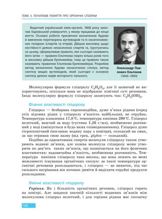 ТЕМА 3. ПОЧАТКОВІ ПОНЯТТЯ ПРО  ОРГАНІЧНІ СПОЛУКИ
180
Молекулярна формула гліцеролу C3H8O3, але її зазвичай не ви-
користовують, оскільки вона не відображає хімічної суті речовини.
Іноді молекулярну формулу гліцеролу записують так: C3H5(OH)3.
Фізичні властивості гліцеролу
Гліцерол — безбарвна сиропоподібна, дуже в’язка рідина (серед
усіх відомих рідин у гліцеролу в’язкість найбільша), не отруйна.
Температура плавлення 17,8°С, температура кипіння 290°С. Гліцерол
нелеткий, важчий за воду (густина 1,26 г/мл), необмежено розчин-
ний у воді (змішується в будь-яких співвідношеннях). Гліцерол дуже
гігроскопічний (поглинає водяну пару з повітря), солодкий на смак,
за що отримав свою назву (від грец. glykos — солодкий).
Подібно до одноатомних спиртів молекули гліцеролу також утво-
рюють водневі зв’язки, але кожна молекула гліцеролу може утво-
рити по дев’ять таких зв’язків, що позначається на його фізичних
властивостях: надзвичайна в’язкість, необмежена розчинність. Тем-
пература кипіння гліцеролу така висока, що вона лежить на межі
можливості існування органічних сполук: за такої температури ор-
ганічні речовини розкладаються, і гліцерол — не виняток, під час
сильного нагрівання він починає диміти й виділяти отруйні продукти
розкладання.
Хімічні властивості гліцеролу
Горіння. Як і більшість органічних речовин, гліцерол горить
на повітрі. Але завдяки значній кількості водневих зв’язків між
молекулами гліцерол нелеткий, і для горіння рідина має спочатку
Видатний український хімік-органік. 1868 року закін-
чив Харківський університет, у якому працював до кінця
життя. Основні роботи присвячені визначенню будови
й вивченню перетворень вуглеводнів та їх оксигеновміс-
них похідних (спиртів та етерів). Дійшов висновку щодо
нестійкості деяких ненасичених спиртів та, ґрунтуючись
на цьому, сформулював правило, яке сьогодні називають
його ім’ям — правило Ельтекова (через кілька років того
ж висновку дійшов Ерленмейер, тому це правило також
називають правилом Ельтекова-Ерленмейера). Розробив
метод визначення будови ненасичених сполук, метод
синтезу вищих вуглеводнів, який сьогодні є основою
синтезу деяких видів моторного пального.
Олександр Пав-
лович Ельтеков
(1846–1894)
Право для безоплатного розміщення підручника в мережі Інтернет має
Міністерство освіти і науки України http://mon.gov.ua/ та Інститут модернізації змісту освіти https://imzo.gov.ua
 
