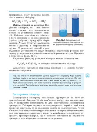 § 32. Гліцерол
181
випаритися. Тому гліцерол горить
після певного підігріву:
2C3H8O3 + 7O2 → 6CO2 + 8H2O
Якісна реакція на гліцерол. Від-
різнити гліцерол, як і інші багато-
атомні спирти, від одноатомних
можна за допомогою якісної реак-
ції. Якісною реакцією на гліцерол
є його взаємодія зі свіжоосадженим
(щойно добутим) купрум(II) гідро-
ксидом. Атоми Купруму заміщають
атоми Гідрогену в гідроксильних
групах. У результаті реакції в разі
додавання до блакитного осаду купрум(II) гідроксиду розчину глі-
церолу утворюється прозорий темно-синій розчин сполуки Купруму
з гліцеролом (мал. 32.1).
Спрощено формулу утвореної сполуки можна записати так:
C3H8O3 + Cu(OH)2 → сполука темно-синього кольору
Аналогічно купрум(II) гідроксид взаємодіє і з іншими багато-
атомними спиртами.
Під час вивчення властивостей щойно відкритого гліцеролу Карл Шеєлє
вирішив подіяти на нього концентрованою сульфатною кислотою. Під час
реакції кімнатою почав поширюватися різкий запах, від якого у вченого ста-
лася рясна сльозотеча. Так було отримано акролеїн (у перекладі з грецької
«гостра олія»). Акролеїн також зумовлює запах підгорілого жиру в загасаючих
сальних свічках.
Застосування гліцеролу
Застосування гліцеролу насамперед ґрунтується на його гі-
гроскопічності. Завдяки їй він пом’якшує шкіру, що використову-
ють у шкіряному виробництві та для виготовлення косметичних
препаратів. Гліцерол додають до кондитерських виробів, щоб вони
довше не черствіли, та до газованих напоїв як підсоложувач. Через
в’язкість та низьку температуру плавлення гліцерол використовують
для приготування гальмівних рідин та антифризів. Із гліцеролу до-
бувають тринітрогліцерол, що є основою вибухівки та медичного
препарату для лікування серцевих захворювань.
Мал. 32.1. Свіжоосаджений
купрум(II) гідроксид (ліворуч) та піс-
ля додавання гліцеролу (праворуч)
Право для безоплатного розміщення підручника в мережі Інтернет має
Міністерство освіти і науки України http://mon.gov.ua/ та Інститут модернізації змісту освіти https://imzo.gov.ua
 