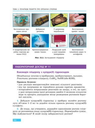 ТЕМА 3. ПОЧАТКОВІ ПОНЯТТЯ ПРО  ОРГАНІЧНІ СПОЛУКИ
182
ЛАБОРАТОРНИЙ ДОСЛІД № 11
Взаємодія гліцеролу з купрум(II) гідроксидом
Обладнання: штатив із пробірками, пробіркотримач, пальник.
Реактиви: розчини гліцеролу, CuSO4, NaOH (або KOH).
Правила безпеки:
•для дослідів використовуйте невеликі кількості реактивів;
•під час нагрівання не торкайтеся руками гарячих предметів;
•остерігайтеся потрапляння реактивів на шкіру, в очі, на одяг;
у разі потрапляння їдкої речовини змийте її великою кількістю
води та протріть ушкоджене місце розведеним розчином борат-
ної кислоти.
1. Добудьте купрум(II) гідроксид: у пробірку налийте розчину
лугу об’ємом 1–2 мл та додайте кілька крапель розчину купрум(ІІ)
сульфату.
2. До осаду, що утворився, додавайте краплинами розчин гліце-
ролу до розчинення осаду купрум(II) гідроксиду. Перемішайте суміш.
Що відбувається? В який колір забарвлюється розчин?
Мал. 32.2. Застосування гліцеролу
Виготовлення про-
зорих свічок
У кондитерських ви-
робах (харчова до-
мішка E422)
Добування
динаміту
Кріоконсервування
живих тканин
У шкіряному
виробництві
Лікарський засіб
у разі серцевих
захворювань
Виготовлення
кремів і мазей
Виготовлення
гальмівних рідин та
антифризів
Право для безоплатного розміщення підручника в мережі Інтернет має
Міністерство освіти і науки України http://mon.gov.ua/ та Інститут модернізації змісту освіти https://imzo.gov.ua
 