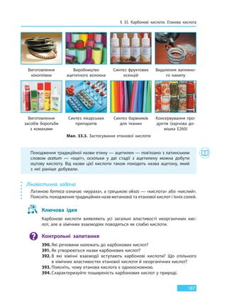§ 33. Карбонові кислоти. Етанова кислота
187
Походження традиційної назви етину — ацетилен — пов’язано з латинським
словом acetum — «оцет», оскільки у дві стадії з ацетилену можна добути
оцтову кислоту. Від назви цієї кислоти також походить назва ацетону, який
з неї раніше добували.
Лінгвістична задача
Латиною formica означає «мураха», а грецькою oksos — «кислота» або «кислий».
Поясніть походження традиційних назв метанової та етанової кислот і їхніх солей.
Ключова ідея
Карбонові кислоти виявляють усі загальні властивості неорганічних кис-
лот, але в хімічних взаємодіях поводяться як слабкі кислоти.
Контрольні запитання
390. Які речовини належать до карбонових кислот?
391. Як утворюються назви карбонових кислот?
392. В які хімічні взаємодії вступають карбонові кислоти? Що спільного
в хімічних властивостях етанової кислоти й неорганічних кислот?
393. Поясніть, чому етанова кислота є одноосновною.
394. Схарактеризуйте поширеність карбонових кислот у природі.
Мал. 33.3. Застосування етанової кислоти
Виготовлення
кіноплівки
Виготовлення
засобів боротьби
з комахами
Виробництво
ацетатного волокна
Синтез лікарських
препаратів
Синтез фруктових
есенцій
Синтез барвників
для тканин
Видалення вапняно-
го накипу
Консервування про-
дуктів (харчова до-
мішка E260)
Право для безоплатного розміщення підручника в мережі Інтернет має
Міністерство освіти і науки України http://mon.gov.ua/ та Інститут модернізації змісту освіти https://imzo.gov.ua
 