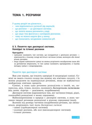 17
ТЕМА 1. РОЗЧИНИ
У цьому розділі ви дізнаєтеся…
• чим відрізняються суспензії від емульсій;
• що розчини — це дисперсні системи;
• що золото можна розчинити у воді;
• що наше тіло фактично є колоїдним розчином;
• чому не можна кидати фен у ванну;
• що позначають загадковим символом рH.
§ 3. Поняття про дисперсні системи.
Колоїдні та істинні розчини
Пригадайте:
• сумішами називають такі системи, що складаються з декількох речовин —
компонентів; у їхньому складі містяться частинки (атоми, молекули або йони)
різних речовин;
• якщо окремі компоненти суміші не можна розрізнити неозброєним оком або
за допомогою мікроскопа, то такі суміші називають однорідними, в іншому
випадку суміші є неоднорідними.
Поняття про дисперсні системи
Вам уже відомо, що існують однорідні й неоднорідні суміші. Су-
міші не мають сталого складу (на відміну від хімічних сполук), і їх
можна розділити на індивідуальні речовини, якщо не відбувається
необоротних хімічних процесів.
Суміші, в яких одна речовина розподілена в іншій, як, на-
приклад, дим, туман, молоко, називають дисперсними системами
(від латин. dispergo — розсіювати, подрібнювати).
Дисперсні системи відрізняються тим, які частинки (тверді, рідкі,
газоподібні) розподілені в якому середовищі.
Найпоширенішими в природі є дисперсні системи, в яких час-
тинки твердої речовини розподілені в рідкому середовищі (воді).
Залежно від розміру частинок (подрібнення) речовин, що змішу-
ються, розрізняють такі типи дисперсних систем:
•зависі (грубодисперсні системи);
•колоїдні розчини, або золі (високодисперсні системи);
•істинні розчини.
Право для безоплатного розміщення підручника в мережі Інтернет має
Міністерство освіти і науки України http://mon.gov.ua/ та Інститут модернізації змісту освіти https://imzo.gov.ua
 