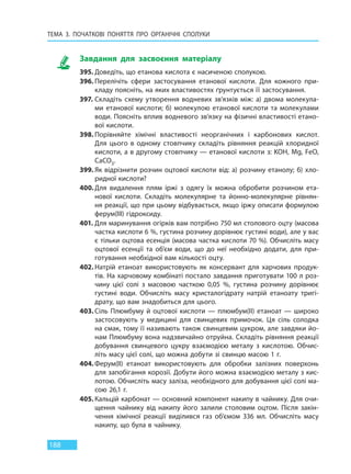 ТЕМА 3. ПОЧАТКОВІ ПОНЯТТЯ ПРО  ОРГАНІЧНІ СПОЛУКИ
188
Завдання для засвоєння матеріалу
395. Доведіть, що етанова кислота є насиченою сполукою.
396. Перелічіть сфери застосування етанової кислоти. Для кожного при-
кладу поясніть, на яких властивостях ґрунтується її застосування.
397. Складіть схему утворення водневих зв’язків між: а) двома молекула-
ми етанової кислоти; б) молекулою етанової кислоти та молекулами
води. Поясніть вплив водневого зв’язку на фізичні властивості етано-
вої кислоти.
398. Порівняйте хімічні властивості неорганічних і карбонових кислот.
Для цього в одному стовпчику складіть рівняння реакцій хлоридної
кислоти, а в другому стовпчику — етанової кислоти з: KOH, Mg, FeO,
CaCO3.
399. Як відрізнити розчин оцтової кислоти від: а) розчину етанолу; б) хло-
ридної кислоти?
400. Для видалення плям іржі з одягу їх можна обробити розчином ета-
нової кислоти. Складіть молекулярне та йонно-молекулярне рівнян-
ня реакції, що при цьому відбувається, якщо іржу описати формулою
ферум(III) гідроксиду.
401. Для маринування огірків вам потрібно 750 мл столового оцту (масова
частка кислоти 6 %, густина розчину дорівнює густині води), але у вас
є тільки оцтова есенція (масова частка кислоти 70 %). Обчисліть масу
оцтової есенції та об’єм води, що до неї необхідно додати, для при-
готування необхідної вам кількості оцту.
402. Натрій етаноат використовують як консервант для харчових продук-
тів. На харчовому комбінаті постало завдання приготувати 100 л роз-
чину цієї солі з масовою часткою 0,05  %, густина розчину дорівнює
густині води. Обчисліть масу кристалогідрату натрій етаноату тригі-
драту, що вам знадобиться для цього.
403. Сіль Плюмбуму й оцтової кислоти — плюмбум(II) етаноат — широко
застосовують у медицині для свинцевих примочок. Ця сіль солодка
на смак, тому її називають також свинцевим цукром, але завдяки йо-
нам Плюмбуму вона надзвичайно отруйна. Складіть рівняння реакції
добування свинцевого цукру взаємодією металу з кислотою. Обчис-
літь масу цієї солі, що можна добути зі свинцю масою 1 г.
404.Ферум(II) етаноат використовують для обробки залізних поверхонь
для запобігання корозії. Добути його можна взаємодією металу з кис-
лотою. Обчисліть масу заліза, необхідного для добування цієї солі ма-
сою 26,1 г.
405. Кальцій карбонат — основний компонент накипу в чайнику. Для очи-
щення чайнику від накипу його залили столовим оцтом. Після закін-
чення хімічної реакції виділився газ об’ємом 336 мл. Обчисліть масу
накипу, що була в чайнику.
Право для безоплатного розміщення підручника в мережі Інтернет має
Міністерство освіти і науки України http://mon.gov.ua/ та Інститут модернізації змісту освіти https://imzo.gov.ua
 