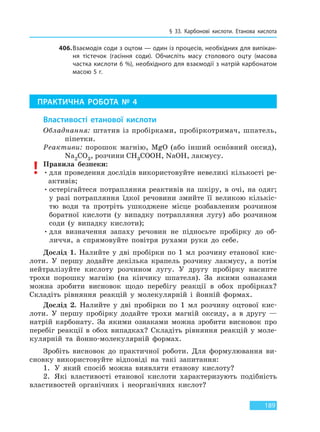 § 33. Карбонові кислоти. Етанова кислота
189
406.Взаємодія соди з оцтом — один із процесів, необхідних для випікан-
ня тістечок (гасіння соди). Обчисліть масу столового оцту (масова
частка кислоти 6 %), необхідного для взаємодії з натрій карбонатом
масою 5 г.
ПРАКТИЧНА РОБОТА № 4
Властивості етанової кислоти
Обладнання: штатив із пробірками, пробіркотримач, шпатель,
піпетки.
Реактиви: порошок магнію, MgO (або інший основний оксид),
Na2CO3, розчини CH3COOH, NaOH, лакмусу.
Правила безпеки:
•для проведення дослідів використовуйте невеликі кількості ре-
активів;
•остерігайтеся потрапляння реактивів на шкіру, в очі, на одяг;
у разі потрапляння їдкої речовини змийте її великою кількіс-
тю води та протріть ушкоджене місце розбавленим розчином
боратної кислоти (у випадку потрапляння лугу) або розчином
соди (у випадку кислоти);
•для визначення запаху речовин не підносьте пробірку до об-
личчя, а спрямовуйте повітря рухами руки до себе.
Дослід 1. Налийте у дві пробірки по 1 мл розчину етанової кис-
лоти. У першу додайте декілька крапель розчину лакмусу, а потім
нейтралізуйте кислоту розчином лугу. У другу пробірку насипте
трохи порошку магнію (на кінчику шпателя). За якими ознаками
можна зробити висновок щодо перебігу реакції в обох пробірках?
Складіть рівняння реакцій у молекулярній і йонній формах.
Дослід 2. Налийте у дві пробірки по 1 мл розчину оцтової кис-
лоти. У першу пробірку додайте трохи магній оксиду, а в другу —
натрій карбонату. За якими ознаками можна зробити висновок про
перебіг реакції в обох випадках? Складіть рівняння реакцій у моле-
кулярній та йонно-молекулярній формах.
Зробіть висновок до практичної роботи. Для формулювання ви-
сновку використовуйте відповіді на такі запитання:
1. У який спосіб можна виявляти етанову кислоту?
2. Які властивості етанової кислоти характеризують подібність
властивостей органічних і неорганічних кислот?
Право для безоплатного розміщення підручника в мережі Інтернет має
Міністерство освіти і науки України http://mon.gov.ua/ та Інститут модернізації змісту освіти https://imzo.gov.ua
 