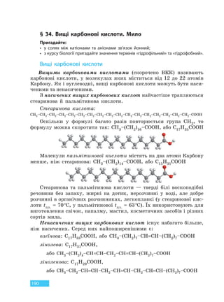 190
§ 34. Вищі карбонові кислоти. Мило
Пригадайте:
• у солях між катіонами та аніонами зв’язок йонний;
• з курсу біології пригадайте значення термінів «гідрофільний» та «гідрофобний».
Вищі карбонові кислоти
Вищими карбоновими кислотами (скорочено ВКК) називають
карбонові кислоти, у молекулах яких міститься від 12 до 22 атомів
Карбону. Як і вуглеводні, вищі карбонові кислоти можуть бути наси-
ченими та ненасиченими.
З насичених вищих карбонових кислот найчастіше трапляються
стеаринова й пальмітинова кислоти.
Стеаринова кислота:
CH3–CH2–CH2–CH2–CH2–CH2–CH2–CH2–CH2–CH2–CH2–CH2–CH2–CH2–CH2–CH2–CH2–COOH
Оскільки у формулі багато разів повторюється група CH2, то
формулу можна скоротити так: CH3–(CH2)16–COOH, або C17H35COOH
Молекули пальмітинової кислоти містять на два атоми Карбону
менше, ніж стеаринова: CH3–(CH2)14–COOH, або C15H31COOH
Стеаринова та пальмітинова кислоти — тверді білі воскоподібні
речовини без запаху, жирні на дотик, нерозчинні у воді, але добре
розчинні в органічних розчинниках, легкоплавкі (у стеаринової кис-
лоти tпл. = 70°С, у пальмітинової tпл. = 63°С). Їх використовують для
виготовлення свічок, напалму, мастил, косметичних засобів і різних
сортів мила.
Ненасичених вищих карбонових кислот існує набагато більше,
ніж насичених. Серед них найпоширенішими є:
олеїнова: C17H33COOH, або CH3–(CH2)7–CH=CH–(CH2)7–COOH
лінолева: C17H31COOH,
або CH3–(CH2)4–CH=CH–CH2–CH=CH–(CH2)7–COOH
ліноленова: C17H29COOH,
або CH3–CH2–CH=CH–CH2–CH=CH–CH2–CH=CH–(CH2)7–COOH
Право для безоплатного розміщення підручника в мережі Інтернет має
Міністерство освіти і науки України http://mon.gov.ua/ та Інститут модернізації змісту освіти https://imzo.gov.ua
 