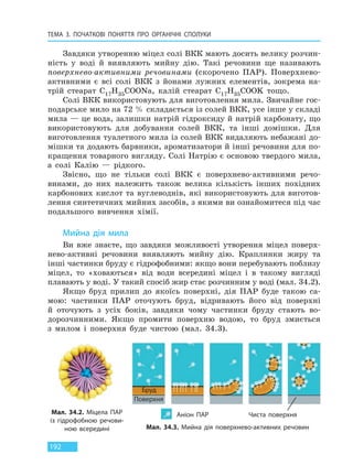 ТЕМА 3. ПОЧАТКОВІ ПОНЯТТЯ ПРО  ОРГАНІЧНІ СПОЛУКИ
192
Завдяки утворенню міцел солі ВКК мають досить велику розчин-
ність у воді й виявляють мийну дію. Такі речовини ще називають
поверхнево-активними речовинами (скорочено ПАР). Поверхнево-
активними є всі солі ВКК з йонами лужних елементів, зокрема на-
трій стеарат C17H35COONa, калій стеарат C17H35COOK тощо.
Солі ВКК використовують для виготовлення мила. Звичайне гос-
подарське мило на 72 % складається із солей ВКК, усе інше у складі
мила — це вода, залишки натрій гідроксиду й натрій карбонату, що
використовують для добування солей ВКК, та інші домішки. Для
виготовлення туалетного мила із солей ВКК видаляють небажані до-
мішки та додають барвники, ароматизатори й інші речовини для по-
кращення товарного вигляду. Солі Натрію є основою твердого мила,
а солі Калію — рідкого.
Звісно, що не тільки солі ВКК є поверхнево-активними речо-
винами, до них належить також велика кількість інших похідних
карбонових кислот та вуглеводнів, які використовують для виготов-
лення синтетичних мийних засобів, з якими ви ознайомитеся під час
подальшого вивчення хімії.
Мийна дія мила
Ви вже знаєте, що завдяки можливості утворення міцел поверх-
нево-активні речовини виявляють мийну дію. Краплинки жиру та
інші частинки бруду є гідрофобними: якщо вони перебувають поблизу
міцел, то «ховаються» від води всередині міцел і в такому вигляді
плавають у воді. У такий спосіб жир стає розчинним у воді (мал. 34.2).
Якщо бруд прилип до якоїсь поверхні, дія ПАР буде такою са-
мою: частинки ПАР оточують бруд, відривають його від поверхні
й оточують з усіх боків, завдяки чому частинки бруду стають во-
дорозчинними. Якщо промити поверхню водою, то бруд змиється
з милом і поверхня буде чистою (мал. 34.3).
Мал. 34.2. Міцела ПАР
із гідрофобною речови-
ною всередині Мал. 34.3. Мийна дія поверхнево-активних речовин
Бруд
Поверхня
Аніон ПАР Чиста поверхня
Право для безоплатного розміщення підручника в мережі Інтернет має
Міністерство освіти і науки України http://mon.gov.ua/ та Інститут модернізації змісту освіти https://imzo.gov.ua
 