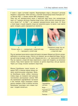 § 34. Вищі карбонові кислоти. Мило
193
У мила є один суттєвий недолік. Водопровідна вода у більшості регіонів
України є жорсткою, тобто містить у значній концентрації йони Кальцію Ca2+
та Магнію Mg2+, з якими аніони ВКК утворюють осад.
Тому під час використання мила у жорсткій воді вона стає каламутною
(мал. а). У деяких регіонах України вода м’яка, тобто містить незначну кіль-
кість йонів Ca2+ та Mg2+ і не заважає використанню мила (мал. б). Хоча
у такої води є інший недолік: якщо ви намилили руки, то мило з них змити
дуже складно, довго відчувається милкість.
Утворення осаду під час
використання мила
у жорсткій воді
Розчин мила: а — каламутний у жорсткій воді;
б — прозорий у м’якій воді
а б
Під час використання мила в жорсткій воді в посудині збирається багато непри-
вабливого на вигляд осаду, і багато хто вважає, що це відмитий бруд. Звісно,
що цей осад не додає чистоти, але і брудом він не є,— це нерозчинні солі ВКК.
Під час прання у жорсткій воді нерозчинні у воді солі осідають на волокнах
тканин. Тому після прання такі тканини на дотик жорсткіші, ніж до  прання.
Через це й воду почали називати жорсткою.
Мильні бульбашки також існують за-
вдяки ПАР, їх певною мірою можна на-
звати велетенськими міцелами. Миль-
на бульбашка являє собою тоненьку
плівку води, на поверхні якої щільним
частоколом розташовані аніони ПАР,
які спрямовані гідрофобною частиною
в  бік повітря. Вода всередині плівки
досить швидко стікає в нижню частину
бульбашки, унаслідок чого плівка тон-
шає і згодом лопається.
Гідрофобна
частина
Гідрофільна
частина
Вода
Повітря
Гідрофільна
Право для безоплатного розміщення підручника в мережі Інтернет має
Міністерство освіти і науки України http://mon.gov.ua/ та Інститут модернізації змісту освіти https://imzo.gov.ua
 