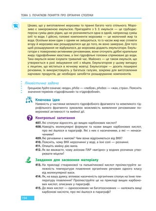 ТЕМА 3. ПОЧАТКОВІ ПОНЯТТЯ ПРО  ОРГАНІЧНІ СПОЛУКИ
194
Цікаво, що у виготовленні морозива та пранні багато чого спільного. Моро-
зиво є замороженою емульсією. Пригадайте з  §  3: емульсія — це грубодис-
персна суміш двох рідин, що не розчиняються одна в одній, наприклад суміш
олії та води. І дійсно, головні компоненти морозива — це молочний жир та
вода. Оскільки вони один з одним не змішуються, то із часом жир має спливти
вгору й морозиво має розшаруватися ще до того, як воно замерзне. Для того
щоб розшарування не відбувалося, до морозива додають емульгатори. Емуль-
гатори є поверхнево-активними речовинами, вони оточують дрібні крапельки
жиру гідрофобними хвостами, а їхні гідрофільні головки спрямовані до води.
Така емульсія може існувати тривалий час. Майонез — це також емульсія, що
утворюється в разі змішування олії з яйцем. Емульгатором у цьому випадку
є лецитин, що міститься в яєчному жовтці. Емульгатори — досить поширені
речовини, їх використовують у багатьох галузях, зокрема для виготовлення
харчових продуктів, де необхідно запобігти розшаруванню компонентів.
Лінгвістична задача
Грецькою hydro означає «вода», philia — «любов», phobos — «жах, страх». Поясніть
значення термінів «гідрофільний» та «гідрофобний».
Ключова ідея
Наявність у частинки великого гідрофобного фрагмента та невеликого гід-
рофільного фрагмента зумовлює можливість виявлення речовинами по-
верхневої активності та мийної дії.
Контрольні запитання
407. Які сполуки відносять до вищих карбонових кислот?
408.Наведіть молекулярні формули та назви вищих карбонових кислот,
про які йшлося в параграфі. Які з них є насиченими, а які — ненаси-
ченими?
409. Які речовини є милом? Чим вони відрізняються від ВКК?
410. Поясніть, чому ВКК нерозчинні у воді, а їхні солі — розчинні.
411. Опишіть мийну дію мила.
412. Як ви вважаєте, чому аніонам ПАР «вигідно» у водних розчинах утво-
рювати міцели?
Завдання для засвоєння матеріалу
413. На прикладі стеаринової та пальмітинової кислот проілюструйте за-
лежність температури плавлення органічних речовин одного класу
від молекулярної маси.
414. Як, на вашу думку, впливає насиченість органічних сполук на їхню тем-
пературу плавлення? Проілюструйте це на прикладі вищих карбоно-
вих кислот, описаних у параграфі.
415. До яких кислот — одноосновних чи багатоосновних — належать вищі
карбонові кислоти, про які йшлося в параграфі?
Право для безоплатного розміщення підручника в мережі Інтернет має
Міністерство освіти і науки України http://mon.gov.ua/ та Інститут модернізації змісту освіти https://imzo.gov.ua
 