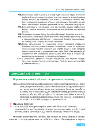 § 34. Вищі карбонові кислоти. Мило
195
416. Позначивши атом Карбону в складі карбоксильної групи молекули
олеїнової кислоти номером один, розставте номери атомів Карбону
всього ланцюга за порядком. Між якими (за номером) атомами Кар-
бону утворений подвійний зв’язок у цій молекулі. Виконайте це для
інших ненасичених вищих карбонових кислот, описаних у параграфі.
417. Використовуючи інформацію про розчинність вищих карбонових
кислот, зробіть висновок, полярними чи неполярними речовинами
вони є.
418. Чи можуть частинки бруду бути гідрофільними? Відповідь поясніть.
419. Солі вищих карбонових кислот з лужними елементами розчинні у воді,
а з йонами Кальцію або Магнію — нерозчинні. Складіть рівняння реак-
ції обміну калій стеарату з кальцій хлоридом.
420. Суміш пальмітинової та стеаринової кислот називають стеарином
і використовують для виготовлення стеаринових свічок. Складіть рів-
няння реакції повного згоряння цих кислот, якщо в обох випадках
продуктами реакцій є вуглекислий газ і вода. Який об’єм кисню (н. у.)
знадобиться для спалювання свічки масою 200 г, якщо в стеарині од-
накові маси стеаринової та пальмітинової кислот.
421*. У додаткових джерелах знайдіть інформацію про харчові продук-
ти, в  яких використовують емульгатори. Поясніть роль емульгаторів
у кожному випадку.
ДОМАШНІЙ ЕКСПЕРИМЕНТ №2
Порівняння мийної дії мила та прального порошку
Вам знадобляться: мило (краще використовувати рідке мило, воно
швидше розчиняється), пральний порошок для ручного пран-
ня, вода водопровідна, вода дистильована (можна придбати
в аптеці або в магазинах для автомобілістів), розчин кальцій
хлориду або магній сульфату (їх можна придбати в аптеці,
зазвичай кальцій хлорид продається під назвою «хлористий
кальцій», а магній сульфат — «магнезія»).
Правила безпеки:
•для дослідів використовуйте невеликі кількості речовин;
•остерігайтеся потрапляння речовин на шкіру, одяг, в очі; у разі
потрапляння речовину слід змити великою кількістю води.
Оцінити ефективність мийної дії можна за спеціальними показ-
никами — піноутворенням та стійкістю піни. Піноутворення харак-
Право для безоплатного розміщення підручника в мережі Інтернет має
Міністерство освіти і науки України http://mon.gov.ua/ та Інститут модернізації змісту освіти https://imzo.gov.ua
 