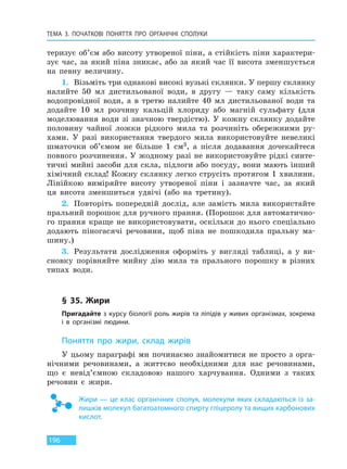 ТЕМА 3. ПОЧАТКОВІ ПОНЯТТЯ ПРО  ОРГАНІЧНІ СПОЛУКИ
196
теризує об’єм або висоту утвореної піни, а стійкість піни характери-
зує час, за який піна зникає, або за який час її висота зменшується
на певну величину.
1. Візьміть три однакові високі вузькі склянки. У першу склянку
налийте 50 мл дистильованої води, в другу — таку саму кількість
водопровідної води, а в третю налийте 40 мл дистильованої води та
додайте 10 мл розчину кальцій хлориду або магній сульфату (для
моделювання води зі значною твердістю). У кожну склянку додайте
половину чайної ложки рідкого мила та розчиніть обережними ру-
хами. У разі використання твердого мила використовуйте невеликі
шматочки об’ємом не більше 1 см3, а після додавання дочекайтеся
повного розчинення. У жодному разі не використовуйте рідкі синте-
тичні мийні засоби для скла, підлоги або посуду, вони мають інший
хімічний склад! Кожну склянку легко струсіть протягом 1 хвилини.
Лінійкою виміряйте висоту утвореної піни і зазначте час, за який
ця висота зменшиться удвічі (або на третину).
2. Повторіть попередній дослід, але замість мила використайте
пральний порошок для ручного прання. (Порошок для автоматично-
го прання краще не використовувати, оскільки до нього спеціально
додають піногасячі речовини, щоб піна не пошкодила пральну ма-
шину.)
3. Результати дослідження оформіть у вигляді таблиці, а у ви-
сновку порівняйте мийну дію мила та прального порошку в різних
типах води.
§ 35. Жири
Пригадайте з курсу біології роль жирів та ліпідів у живих організмах, зокрема
і в організмі людини.
Поняття про жири, склад жирів
У цьому параграфі ми починаємо знайомитися не просто з орга-
нічними речовинами, а життєво необхідними для нас речовинами,
що є невід’ємною складовою нашого харчування. Одними з таких
речовин є жири.
Жири — це клас органічних сполук, молекули яких складаються із за-
лишків молекул багатоатомного спирту гліцеролу та вищих карбонових
кислот.
Право для безоплатного розміщення підручника в мережі Інтернет має
Міністерство освіти і науки України http://mon.gov.ua/ та Інститут модернізації змісту освіти https://imzo.gov.ua
 
