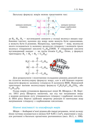 § 35. Жири
197
Загальну формулу жирів можна представити так:
залишок молекули
гліцеролу
залишки молекул
вищих карбонових
кислот
де R1, R2, R3 — вуглеводневі ланцюги у складі молекул вищих кар-
бонових кислот; залежно від жиру вони можуть бути однаковими,
а можуть бути й різними. Наприклад, тристеарат — жир, молекули
якого складаються із залишку молекули гліцеролу і залишків трьох
молекул стеаринової кислоти C17H35COOH. У стеаринової кислоти
вуглеводневий ланцюг — це група атомів C17H35. Отже, у формулі
тристеарату R1 = R2 = R3 = C17H35:
Для розрахунків і полегшення складання рівнянь реакцій мож-
на скласти молекулярну формулу жиру, але в ній бажано окремо
виділяти формулу залишку гліцеролу й залишків ВКК. Наведений
тристеарат матиме молекулярну формулу C3H5O3(C17H35CO)3, або
C54H110O6.
Склад жирів установили французькі вчені М. Шеврель і М. Берт-
ло. 1811 року Шеврель визначив, що під час нагрівання жиру
з водним розчином лугу утворюються гліцерол і карбонові кислоти.
А 1854 року Бертло здійснив зворотну реакцію й синтезував жир
нагріванням гліцеролу з карбоновими кислотами.
Фізичні властивості та класифікація жирів
Жири — безбарвні в’язкі рідини або тверді речовини, легші за воду
(їхня густина коливається в межах 0,9–0,95 г/см3), нерозчинні у воді,
але розчинні в багатьох органічних розчинниках (мал. 35.1, с. 198).
Право для безоплатного розміщення підручника в мережі Інтернет має
Міністерство освіти і науки України http://mon.gov.ua/ та Інститут модернізації змісту освіти https://imzo.gov.ua
 