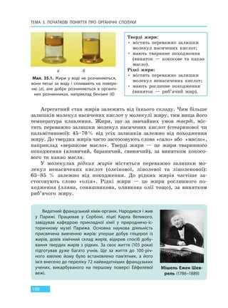 ТЕМА 3. ПОЧАТКОВІ ПОНЯТТЯ ПРО  ОРГАНІЧНІ СПОЛУКИ
198
Агрегатний стан жирів залежить від їхнього складу. Чим більше
залишків молекул насичених кислот у молекулі жиру, тим вища його
температура плавлення. Жири, що за звичайних умов тверді, міс-
тять переважно залишки молекул насичених кислот (стеаринової чи
пальмітинової): 45–70% від усіх залишків залежно від походження
жиру. До твердих жирів часто застосовують слова «сало» або «масло»,
наприклад «вершкове масло». Тверді жири — це жири тваринного
походження (яловичий, баранячий, свинячий), за винятком кокосо-
вого та какао масла.
У молекулах рідких жирів містяться переважно залишки мо-
лекул ненасичених кислот (олеїнової, лінолевої та ліноленової):
65–85 % залежно від походження. До рідких жирів частіше за-
стосовують слово «олія». Рідкі жири — це жири рослинного по-
ходження (лляна, соняшникова, оливкова олії тощо), за винятком
риб’ячого жиру.
Видатний французький хімік-органік. Народився і жив
у Парижі. Працював у Сорбоні, ліцеї Карла Великого,
завідував кафедрою прикладної хімії у природничо-іс-
торичному музеї Парижа. Основна наукова діяльність
присвячена вивченню жирів: уперше добув гліцерол із
жирів, довів хімічний склад жирів, відкрив спосіб добу-
вання твердих жирів з рідких. За своє життя (103 роки)
підготував дуже багато учнів. Ще за життя до 100-річ-
ного ювілею йому було встановлено пам’ятник, а його
ім’я внесено до переліку 72 найвидатніших французьких
учених, викарбуваного на першому поверсі Ейфелевої
вежі.
Мішель Ежен Шев-
рель (1786–1889)
Мал. 35.1. Жири у воді не розчиняються,
вони легші за воду і спливають на поверх-
ню (а), але добре розчиняються в органіч-
них розчинниках, наприклад бензині (б)
а б
Тверді жири:
• містять переважно залишки
молекул насичених кислот;
• мають тваринне походження
(виняток — кокосове та какао
масло).
Рідкі жири:
• містять переважно залишки
молекул ненасичених кислот;
• мають рослинне походження
(виняток — риб’ячий жир).
Право для безоплатного розміщення підручника в мережі Інтернет має
Міністерство освіти і науки України http://mon.gov.ua/ та Інститут модернізації змісту освіти https://imzo.gov.ua
 