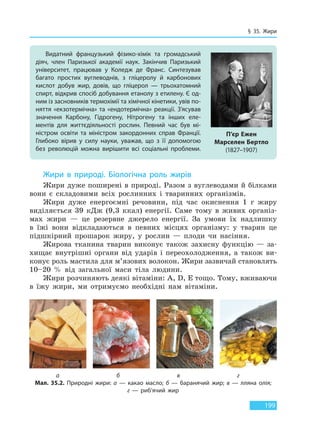 § 35. Жири
199
Жири в природі. Біологічна роль жирів
Жири дуже поширені в природі. Разом з вуглеводами й білками
вони є складовими всіх рослинних і тваринних організмів.
Жири дуже енергоємні речовини, під час окиснення 1 г жиру
виділяється 39 кДж (9,3 ккал) енергії. Саме тому в живих організ-
мах жири — це резервне джерело енергії. За умови їх надлишку
в їжі вони відкладаються в певних місцях організму: у тварин це
підшкірний прошарок жиру, у рослин — плоди чи насіння.
Жирова тканина тварин виконує також захисну функцію — за-
хищає внутрішні органи від ударів і переохолодження, а також ви-
конує роль мастила для м’язових волокон. Жири зазвичай становлять
10–20 % від загальної маси тіла людини.
Жири розчиняють деякі вітаміни: А, D, Е тощо. Тому, вживаючи
в їжу жири, ми отримуємо необхідні нам вітаміни.
Видатний французький фізико-хімік та громадський
діяч, член Паризької академії наук. Закінчив Паризький
університет, працював у Коледж де Франс. Синтезував
багато простих вуглеводнів, з гліцеролу й карбонових
кислот добув жир, довів, що гліцерол — трьохатомний
спирт, відкрив спосіб добування етанолу з етилену. Є од-
ним із засновників термохімії та хімічної кінетики, увів по-
няття «екзотермічна» та «ендотермічна» реакції. З’ясував
значення Карбону, Гідрогену, Нітрогену та інших еле-
ментів для життєдіяльності рослин. Певний час був мі-
ністром освіти та міністром закордонних справ Франції.
Глибоко вірив у силу науки, уважав, що з її допомогою
без революцій можна вирішити всі соціальні проблеми.
П’єр Ежен
Марселен Бертло
(1827–1907)
а б в г
Мал. 35.2. Природні жири: а — какао масло; б — баранячий жир; в — лляна олія;
г  — риб’ячий жир
Право для безоплатного розміщення підручника в мережі Інтернет має
Міністерство освіти і науки України http://mon.gov.ua/ та Інститут модернізації змісту освіти https://imzo.gov.ua
 
