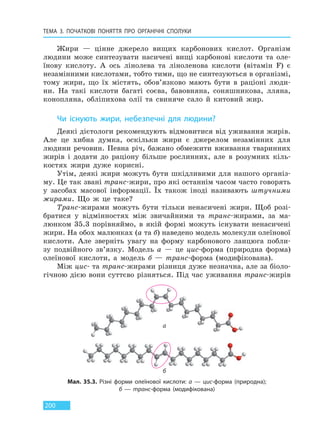 ТЕМА 3. ПОЧАТКОВІ ПОНЯТТЯ ПРО  ОРГАНІЧНІ СПОЛУКИ
200
Жири — цінне джерело вищих карбонових кислот. Організм
людини може синтезувати насичені вищі карбонові кислоти та оле-
їнову кислоту. А ось лінолева та ліноленова кислоти (вітамін F) є
незамінними кислотами, тобто тими, що не синтезуються в організмі,
тому жири, що їх містять, обов’язково мають бути в раціоні люди-
ни. На такі кислоти багаті соєва, бавовняна, соняшникова, лляна,
конопляна, обліпихова олії та свиняче сало й китовий жир.
Чи існують жири, небезпечні для людини?
Деякі дієтологи рекомендують відмовитися від уживання жирів.
Але це хибна думка, оскільки жири є джерелом незамінних для
людини речовин. Певна річ, бажано обмежити вживання тваринних
жирів і додати до раціону більше рослинних, але в розумних кіль-
костях жири дуже корисні.
Утім, деякі жири можуть бути шкідливими для нашого організ-
му. Це так звані транс-жири, про які останнім часом часто говорять
у засобах масової інформації. Їх також іноді називають штучними
жирами. Що ж це таке?
Транс-жирами можуть бути тільки ненасичені жири. Щоб розі-
братися у відмінностях між звичайними та транс-жирами, за ма-
люнком 35.3 порівняймо, в якій формі можуть існувати ненасичені
жири. На обох малюнках (а та б) наведено модель молекули олеїнової
кислоти. Але зверніть увагу на форму карбонового ланцюга побли-
зу подвійного зв’язку. Модель а — це цис-форма (природна форма)
олеїнової кислоти, а модель б — транс-форма (модифікована).
Між цис- та транс-жирами різниця дуже незначна, але за біоло-
гічною дією вони суттєво різняться. Під час уживання транс-жирів
Мал. 35.3. Різні форми олеїнової кислоти: а — цис-форма (природна);
б — транс-форма (модифікована)
а
б
Право для безоплатного розміщення підручника в мережі Інтернет має
Міністерство освіти і науки України http://mon.gov.ua/ та Інститут модернізації змісту освіти https://imzo.gov.ua
 
