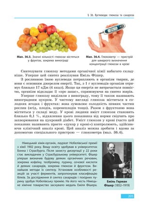§ 36. Вуглеводи: глюкоза та сахароза
205
Мал. 36.3. Значні кількості глюкози містяться
у  фруктах, зокрема винограді
Мал. 36.4. Глюкометр — пристрій
для швидкого визначення
концентрації глюкози в крові
Синтезувати глюкозу методами органічної хімії набагато склад-
ніше. Уперше цей синтез реалізував Еміль Фішер.
З рослинною їжею вуглеводи потрапляють в організм тварин, де
вони є основним джерелом енергії. Так, з 1 г вуглеводів організм отри-
мує близько 17 кДж (4 ккал). Якщо ця енергія не витрачається повніс-
тю, організм відкладає її «про запас», спрямовуючи на синтез жирів.
Уперше глюкозу виділили з винограду, тому її також називають
виноградним цукром. У чистому вигляді глюкоза міститься в со-
лодких ягодах і фруктах: вона зумовлює солодкість певних частин
рослин (ягід, плодів, коренеплодів тощо). Разом з фруктозою вона
міститься у складі меду. У крові людини вміст глюкози становить
близько 0,1 %, відхилення цього показника від норми свідчить про
захворювання на цукровий діабет. Уміст глюкози у крові (часто цей
показник називають просто «цукор у крові») контролюють, здійсню-
ючи клінічний аналіз крові. Цей аналіз можна зробити і вдома за
допомогою спеціального пристрою — глюкометра (мал. 36.4).
Німецький хімік-органік, лауреат Нобелівської премії
з хімії 1902 року. Вищу освіту здобував в університетах
Бонна і Страсбурга. Після захисту дисертації у 22 роки
стає викладачем у Страсбурзькому університеті. Фішер
уперше визначив будову деяких органічних речовин,
зокрема кофеїну, теоброміну, пурину, сечової кислоти
й  деяких сахаридів, зокрема глюкози й фруктози. Ви-
найшов методи їх синтезу. Установив особливості ре-
акцій за участі ферментів, запропонував класифікацію
білків. За дослідження й синтез сахаридів і похідних пу-
рину здобув Нобелівську премію. На його честь Німець-
ке хімічне товариство заснувало медаль Еміля Фішера.
Еміль Герман
Фішер (1852–1919)
Право для безоплатного розміщення підручника в мережі Інтернет має
Міністерство освіти і науки України http://mon.gov.ua/ та Інститут модернізації змісту освіти https://imzo.gov.ua
 