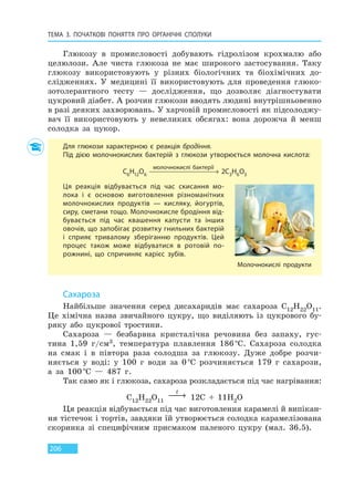 ТЕМА 3. ПОЧАТКОВІ ПОНЯТТЯ ПРО  ОРГАНІЧНІ СПОЛУКИ
206
Глюкозу в промисловості добувають гідролізом крохмалю або
целюлози. Але чиста глюкоза не має широкого застосування. Таку
глюкозу використовують у різних біологічних та біохімічних до-
слідженнях. У медицині її використовують для проведення глюко-
зотолерантного тесту — дослідження, що дозволяє діагностувати
цукровий діабет. А розчин глюкози вводять людині внутрішньовенно
в разі деяких захворювань. У харчовій промисловості як підсолоджу-
вач її використовують у невеликих обсягах: вона дорожча й менш
солодка за цукор.
Для глюкози характерною є реакція бродіння.
Під дією молочнокислих бактерій з глюкози утворюється молочна кислота:
C6H12O6
молочнокислі бактерії
2C3H6O3
Ця реакція відбувається під час скисання мо-
лока і є основою виготовлення різноманітних
молочнокислих продуктів — кисляку, йогуртів,
сиру, сметани тощо. Молочнокисле бродіння від-
бувається під час квашення капусти та інших
овочів, що запобігає розвитку гнильних бактерій
і сприяє тривалому зберіганню продуктів. Цей
процес також може відбуватися в ротовій по-
рожнині, що спричиняє карієс зубів.
Молочнокислі продукти
Сахароза
Найбільше значення серед дисахаридів має сахароза C12H22O11.
Це хімічна назва звичайного цукру, що виділяють із цукрового бу-
ряку або цукрової тростини.
Сахароза — безбарвна кристалічна речовина без запаху, гус-
тина 1,59 г/см3, температура плавлення 186 °С. Сахароза солодка
на смак і в півтора раза солодша за глюкозу. Дуже добре розчи-
няється у воді: у 100 г води за 0 °С розчиняється 179 г сахарози,
а за 100 °С — 487 г.
Так само як і глюкоза, сахароза розкладається під час нагрівання:
C12H22O11
t
→ 12C + 11H2O
Ця реакція відбувається під час виготовлення карамелі й випікан-
ня тістечок і тортів, завдяки їй утворюється солодка карамелізована
скоринка зі специфічним присмаком паленого цукру (мал. 36.5).
Право для безоплатного розміщення підручника в мережі Інтернет має
Міністерство освіти і науки України http://mon.gov.ua/ та Інститут модернізації змісту освіти https://imzo.gov.ua
 