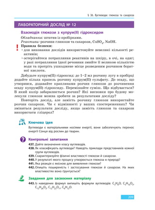 § 36. Вуглеводи: глюкоза та сахароза
209
ЛАБОРАТОРНИЙ ДОСЛІД № 12
Взаємодія глюкози з купрум(II) гідроксидом
Обладнання: штатив із пробірками.
Реактиви: розчини глюкози та сахарози, CuSO4, NaOH.
Правила безпеки:
•для виконання дослідів використовуйте невеликі кількості ре-
активів;
•остерігайтеся потрапляння реактивів на шкіру, в очі, на одяг;
у разі потрапляння їдкої речовини змийте її великою кількістю
води та протріть ушкоджене місце розведеним розчином борат-
ної кислоти.
Добудьте купрум(II) гідроксид: до 1–2 мл розчину лугу в пробірці
додайте кілька крапель розчину купрум(ІІ) сульфату. До осаду, що
утворився, додавайте краплинами розчин глюкози до розчинення
осаду купрум(II) гідроксиду. Перемішайте суміш. Що відбувається?
В який колір забарвлюється розчин? Які висновки про будову мо-
лекули глюкози можна зробити за результатами досліду?
Повторіть дослід, але замість розчину глюкози використайте
розчин сахарози. Чи є відмінності у ваших спостереженнях? Чи
зміняться результати досліду, якщо замість глюкози та сахарози
використати гліцерол?
Ключова ідея
Вуглеводи є матеріальними носіями енергії, вони забезпечують перенос
енергії Сонця від рослин до тварин.
Контрольні запитання
437. Дайте визначення класу вуглеводів.
438. Як класифікують вуглеводи? Наведіть приклади представників кожної
групи вуглеводів.
439. Схарактеризуйте фізичні властивості глюкози й сахарози.
440.У результаті якого процесу утворюється глюкоза в природі?
441. Яка реакція є якісною для виявлення глюкози?
442. Опишіть поширеність і застосування глюкози й сахарози. На яких
властивостях воно ґрунтується?
Завдання для засвоєння матеріалу
443. Із наведених формул випишіть формули вуглеводів: C3H8O, C5H10O5,
C12H26O2, C12H22O11, C6H12O.
Право для безоплатного розміщення підручника в мережі Інтернет має
Міністерство освіти і науки України http://mon.gov.ua/ та Інститут модернізації змісту освіти https://imzo.gov.ua
 