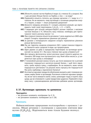 ТЕМА 3. ПОЧАТКОВІ ПОНЯТТЯ ПРО  ОРГАНІЧНІ СПОЛУКИ
210
444.Обчисліть масові частки Карбону й води: а) у глюкозі; б) у сахарозі. Яка
з цих речовин більше багата на Карбон, а яка — на воду?
445. Порівняйте кількість теплоти, що отримує організм з 1 г жиру та з 1 г
глюкози. Як ви вважаєте, чому вуглеводи є основним джерелом енер-
гії у тварин, а жири — лише резервним джерелом?
446.Визначте невідому речовину X і складіть рівняння реакцій, що відпо-
відають такій схемі перетворень: C6H12O6 → X → CaCO3.
447. У медицині для ін’єкцій використовують розчин глюкози з масовою
часткою близько 5  %. Обчисліть масу глюкози, необхідну для приго-
тування такого розчину масою 1 кг.
448. При згорянні глюкози кількістю речовини 1 моль виділяється 2800 кДж
енергії. Складіть термохімічне рівняння цієї реакції.
449. За даними з попереднього завдання складіть термохімічне рівняння
реакції фотосинтезу.
450. Під час гідролізу сахарози утворилося 360 г суміші глюкози й фрукто-
зи. Визначте маси сахарози й води, що прореагували.
451. Одне дерево за добу в середньому перетворює на вуглеводи вугле-
кислий газ масою 55 г. Яка маса глюкози при цьому утворюється?
452. Для процесу фотосинтезу зелені рослини нашої планети щорічно по-
глинають 200 млрд тонн вуглекислого газу. Який об’єм кисню (н. у.) ви-
діляється при цьому в атмосферу?
453*. У телевізійній рекламі можна почути, що після вживання їжі в ротовій
порожнині порушується кислотно-лужний баланс, і щоб його відно-
вити, треба жувати гумку з карбамідом. Як ви вважаєте, яким чином
порушується цей баланс? За рахунок якого процесу він порушується?
Яка роль карбаміду у відновленні балансу?
454*. На етикетці харчових продуктів обов’язково вказують уміст поживних ре-
човин: жирів, білків та вуглеводів. Розгляньте етикетки харчових продук-
тів, які ви часто вживаєте (напої, снеки, шоколадки тощо), й оцініть масу
цукру, що ви споживаєте з цими продуктами щоденно. Порівняйте отри-
ману масу з рекомендованою дієтологами добовою дозою вуглеводів.
§ 37. Вуглеводи: крохмаль та целюлоза
Пригадайте:
• які розчини називають колоїдними (за § 3);
• які речовини називають полімерами (за § 28).
Крохмаль
Найважливішими природними полісахаридами є крохмаль і це-
люлоза. Обидві речовини є полімерами з однаковою хімічною фор-
мулою: [C6H10O5]n. Відрізняються вони тільки будовою молекул.
Право для безоплатного розміщення підручника в мережі Інтернет має
Міністерство освіти і науки України http://mon.gov.ua/ та Інститут модернізації змісту освіти https://imzo.gov.ua
 