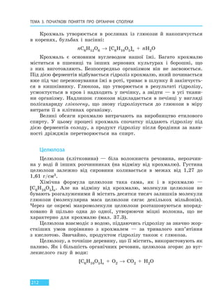 ТЕМА 3. ПОЧАТКОВІ ПОНЯТТЯ ПРО  ОРГАНІЧНІ СПОЛУКИ
212
Крохмаль утворюється в рослинах із глюкози й накопичується
в коренях, бульбах і насінні:
nC6H12O6 → [C6H10O5]n + nH2O
Крохмаль є основним вуглеводом нашої їжі. Багато крохмалю
міститься в пшениці та інших зернових культурах і борошні, що
з них виготовляють. Безпосередньо організмом він не засвоюється.
Під дією ферментів відбувається гідроліз крохмалю, який починається
вже під час пережовування їжі в роті, триває в шлунку й закінчуєть-
ся в кишківнику. Глюкоза, що утворюється в результаті гідролізу,
усмоктується в кров і надходить у печінку, а звідти — в усі ткани-
ни організму. Надлишок глюкози відкладається в печінці у вигляді
полісахариду глікогену, що знову гідролізується до глюкози в міру
витрати її в клітинах організму.
Великі обсяги крохмалю витрачають на виробництво етилового
спирту. У цьому процесі крохмаль спочатку піддають гідролізу під
дією ферментів солоду, а продукт гідролізу після бродіння за наяв-
ності дріжджів перетворюється на спирт.
Целюлоза
Целюлоза (клітковина) — біла волокниста речовина, нерозчин-
на у воді й інших розчинниках (на відміну від крохмалю). Густина
целюлози залежно від сировини коливається в межах від 1,27 до
1,61 г/см3.
Хімічна формула целюлози така сама, як і в крохмалю —
[C6H10O5]n. Але на відміну від крохмалю, молекули целюлози не
бувають розгалуженими й містять десятки тисяч залишків молекули
глюкози (молекулярна маса целюлози сягає декількох мільйонів).
Через це окремі макромолекули целюлози розташовуються впоряд-
ковано й щільно одна до одної, утворюючи міцні волокна, що не
характерно для крохмалю (мал. 37.3).
Целюлоза взаємодіє з водою, піддаючись гідролізу за значно жор-
сткіших умов порівняно з крохмалем — за тривалого кип’ятіння
з кислотою. Звичайно, продуктом гідролізу також є глюкоза.
Целюлозу, а точніше деревину, що її містить, використовують як
паливо. Як і більшість органічних речовин, целюлоза згоряє до вуг-
лекислого газу й води:
[C6H10O5]n + O2 → CO2 + H2O
Право для безоплатного розміщення підручника в мережі Інтернет має
Міністерство освіти і науки України http://mon.gov.ua/ та Інститут модернізації змісту освіти https://imzo.gov.ua
 