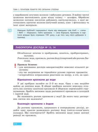 ТЕМА 3. ПОЧАТКОВІ ПОНЯТТЯ ПРО  ОРГАНІЧНІ СПОЛУКИ
214
у виробництві штучних волокон і вибухових речовин. З майже чистої
целюлози виготовляють дуже міцну плівку — целофан. Обробкою
целюлози оцтовою кислотою добувають ацетилцелюлозу, з якої ви-
готовляють ацетатне волокно (штучний шовк), кіно- і фотоплівку та
інші цінні матеріали.
Німецьке Krаftmehl («крохмаль») пішло від німецьких слів Kraft — «сила»
і  Mehl  — «борошно», тобто крохмаль — сила борошна. Крохмаль із кар-
топлі вперше було отримано 1781 року, а до того часу його добували із
пшениці.
ЛАБОРАТОРНІ ДОСЛІДИ № 13, 14
Обладнання: штатив із пробірками, шпатель, пробіркотримач,
пальник.
Реактиви: вода, крохмаль, розчин йоду (спиртовий або розчин Лю-
голя).
Правила безпеки:
•для виконання дослідів використовуйте невеликі кількості ре-
активів;
•під час нагрівання не торкайтеся руками гарячих предметів;
•остерігайтеся потрапляння реактивів на шкіру, в очі, на одяг.
Відношення крохмалю до води
У дві пробірки налийте по 2–3 мл води. Одну з них нагрійте
майже до кипіння води. В обидві пробірки насипте невелику кіль-
кість (на кінчику шпателя) крохмалю й обережно перемішайте стру-
шуванням. Зробіть висновок щодо розчинності крохмалю в холодній
і гарячій воді.
Як називають розчин крохмалю у воді? До якого типу дисперс-
них систем він належить?
Взаємодія крохмалю з йодом
До розчину крохмалю, одержаного в попередньому досліді, до-
дайте одну краплю розведеного розчину йоду (світло-солом’яного
кольору). Що спостерігаєте? Зробіть висновки щодо ознак якісної
реакції на крохмаль.
Право для безоплатного розміщення підручника в мережі Інтернет має
Міністерство освіти і науки України http://mon.gov.ua/ та Інститут модернізації змісту освіти https://imzo.gov.ua
 
