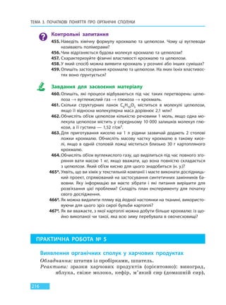 ТЕМА 3. ПОЧАТКОВІ ПОНЯТТЯ ПРО  ОРГАНІЧНІ СПОЛУКИ
216
Контрольні запитання
455. Наведіть хімічну формулу крохмалю та целюлози. Чому ці вуглеводи
називають полімерами?
456. Чим відрізняється будова молекул крохмалю та целюлози?
457. Схарактеризуйте фізичні властивості крохмалю та целюлози.
458. У який спосіб можна виявити крохмаль у розчині або інших сумішах?
459. Опишіть застосування крохмалю та целюлози. На яких їхніх властивос-
тях воно ґрунтується?
Завдання для засвоєння матеріалу
460. Опишіть, які процеси відбуваються під час таких перетворень: целю-
лоза → вуглекислий газ → глюкоза → крохмаль.
461. Скільки структурних ланок C6H10O5 міститься в молекулі целюлози,
якщо її відносна молекулярна маса дорівнює 2,1 млн?
462. Обчисліть об’єм целюлози кількістю речовини 1 моль, якщо одна мо-
лекула целюлози містить у середньому 10 000 залишків молекул глю-
кози, а її густина — 1,52 г/см3.
463. Для приготування киселю на 1 л рідини зазвичай додають 2 столові
ложки крохмалю. Обчисліть масову частку крохмалю в такому кисе-
лі, якщо в одній столовій ложці міститься близько 30 г картопляного
крохмалю.
464.Обчисліть об’єм вуглекислого газу, що виділиться під час повного зго-
ряння вати масою 1 кг, якщо вважати, що вона повністю складається
з целюлози. Який об’єм кисню для цього знадобиться (н. у.)?
465*. Уявіть, що ви хімік у текстильній компанії і маєте виконати дослідниць-
кий проект, спрямований на застосування синтетичних замінників ба-
вовни. Яку інформацію ви маєте зібрати і які питання вирішити для
розв’язання цієї проблеми? Складіть план експерименту для початку
свого дослідження.
466*. Як можна видалити пляму від йодної настоянки на тканині, використо-
вуючи для цього зріз сирої бульби картоплі?
467*. Як ви вважаєте, з якої картоплі можна добути більше крохмалю: із що-
йно викопаної чи такої, яка всю зиму перебувала в овочесховищі?
ПРАКТИЧНА РОБОТА № 5
Виявлення органічних сполук у харчових продуктах
Обладнання: штатив із пробірками, шпатель.
Реактиви: зразки харчових продуктів (орієнтовно): виноград,
яблука, свіже молоко, кефір, м’який сир (домашній сир),
Право для безоплатного розміщення підручника в мережі Інтернет має
Міністерство освіти і науки України http://mon.gov.ua/ та Інститут модернізації змісту освіти https://imzo.gov.ua
 