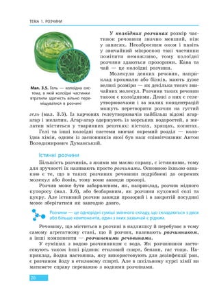 ТЕМА 1. РОЗЧИНИ
20
У колоїдних розчинах розмір час-
тинок речовини значно менший, ніж
у зависях. Неозброєним оком і навіть
у звичайний мікроскоп такі частинки
помітити неможливо, тому колоїдні
розчини здаються прозорими. Кава та
чай — це колоїдні розчини.
Молекули деяких речовин, напри-
клад крохмалю або білків, мають дуже
великі розміри — як декілька тисяч зви-
чайних молекул. Розчини таких речовин
також є колоїдними. Деякі з них є геле-
утворювачами і за малих концентрацій
можуть перетворити розчин на густий
гель (мал. 3.5). Із харчових гелеутворювачів найбільш відомі агар-
агар і желатин. Агар-агар одержують із морських водоростей, а же-
латин міститься у тваринних рештках: кістках, хрящах, копитах.
Гелі та інші колоїдні системи вивчає окремий розділ — коло-
їдна хімія, одним із засновників якої був наш співвітчизник Антон
Володимирович Думанський.
Істинні розчини
Більшість розчинів, з якими ми маємо справу, є істинними, тому
для зручності їх називають просто розчинами. Основною їхньою озна-
кою є те, що в таких розчинах речовини подрібнені до окремих
молекул або йонів, тому вони завжди прозорі.
Розчин може бути забарвленим, як, наприклад, розчин мідного
купоросу (мал. 3.6), або безбарвним, як розчини кухонної солі та
цукру. Але істинний розчин завжди прозорий і в закритій посудині
може зберігатися як завгодно довго.
Розчини — це однорідні суміші змінного складу, що складаються з двох
або більше компонентів, один з яких зазвичай є рідким.
Речовину, що міститься в розчині в надлишку й перебуває в тому
самому агрегатному стані, що й розчин, називають розчинником,
а інші компоненти — розчиненими речовинами.
У сумішах з водою розчинником є вода. Як розчинники засто-
совують також інші рідини: етиловий спирт, бензин, гас тощо. На-
приклад, йодна настоянка, яку використовують для дезінфекції ран,
є розчином йоду в етиловому спирті. Але в шкільному курсі хімії ви
матимете справу переважно з водними розчинами.
Мал. 3.5. Гель — колоїдна сис-
тема, в якій колоїдні частинки
втратили здатність вільно пере-
міщуватися в розчині
Право для безоплатного розміщення підручника в мережі Інтернет має
Міністерство освіти і науки України http://mon.gov.ua/ та Інститут модернізації змісту освіти https://imzo.gov.ua
 